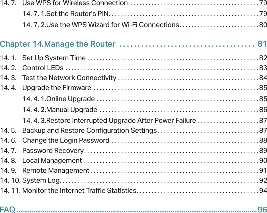 14. 7.  Use WPS for Wireless Connection  . . . . . . . . . . . . . . . . . . . . . . . . . . . . . . . . . . . . . . . . . . 7914. 7. 1. Set the Router’s PIN. . . . . . . . . . . . . . . . . . . . . . . . . . . . . . . . . . . . . . . . . . . . . . . . . 7914. 7. 2. Use the WPS Wizard for Wi-Fi Connections. . . . . . . . . . . . . . . . . . . . . . . . . . 80Chapter 14. Manage the Router   . . . . . . . . . . . . . . . . . . . . . . . . . . . . . . . . . . . . .  8114. 1.  Set Up System Time  . . . . . . . . . . . . . . . . . . . . . . . . . . . . . . . . . . . . . . . . . . . . . . . . . . . . . . . . 8214. 2.  Control LEDs  . . . . . . . . . . . . . . . . . . . . . . . . . . . . . . . . . . . . . . . . . . . . . . . . . . . . . . . . . . . . . . . 8314. 3.  Test the Network Connectivity  . . . . . . . . . . . . . . . . . . . . . . . . . . . . . . . . . . . . . . . . . . . . . .8414. 4.  Upgrade the Firmware  . . . . . . . . . . . . . . . . . . . . . . . . . . . . . . . . . . . . . . . . . . . . . . . . . . . . . . 8514. 4. 1. Online Upgrade  . . . . . . . . . . . . . . . . . . . . . . . . . . . . . . . . . . . . . . . . . . . . . . . . . . . . . 8514. 4. 2. Manual Upgrade  . . . . . . . . . . . . . . . . . . . . . . . . . . . . . . . . . . . . . . . . . . . . . . . . . . . .8614. 4. 3. Restore Interrupted Upgrade After Power Failure  . . . . . . . . . . . . . . . . . . . . 8714. 5.  Backup and Restore Configuration Settings . . . . . . . . . . . . . . . . . . . . . . . . . . . . . . . . . 8714. 6.  Change the Login Password  . . . . . . . . . . . . . . . . . . . . . . . . . . . . . . . . . . . . . . . . . . . . . . . .8814. 7.  Password Recovery. . . . . . . . . . . . . . . . . . . . . . . . . . . . . . . . . . . . . . . . . . . . . . . . . . . . . . . . . 8914. 8.  Local Management  . . . . . . . . . . . . . . . . . . . . . . . . . . . . . . . . . . . . . . . . . . . . . . . . . . . . . . . . . 9014. 9.  Remote Management . . . . . . . . . . . . . . . . . . . . . . . . . . . . . . . . . . . . . . . . . . . . . . . . . . . . . . . 9114. 10. System Log. . . . . . . . . . . . . . . . . . . . . . . . . . . . . . . . . . . . . . . . . . . . . . . . . . . . . . . . . . . . . . . . . 9214. 11. Monitor the Internet Traffic Statistics. . . . . . . . . . . . . . . . . . . . . . . . . . . . . . . . . . . . . . . . 94FAQ ................................................................................................................................96