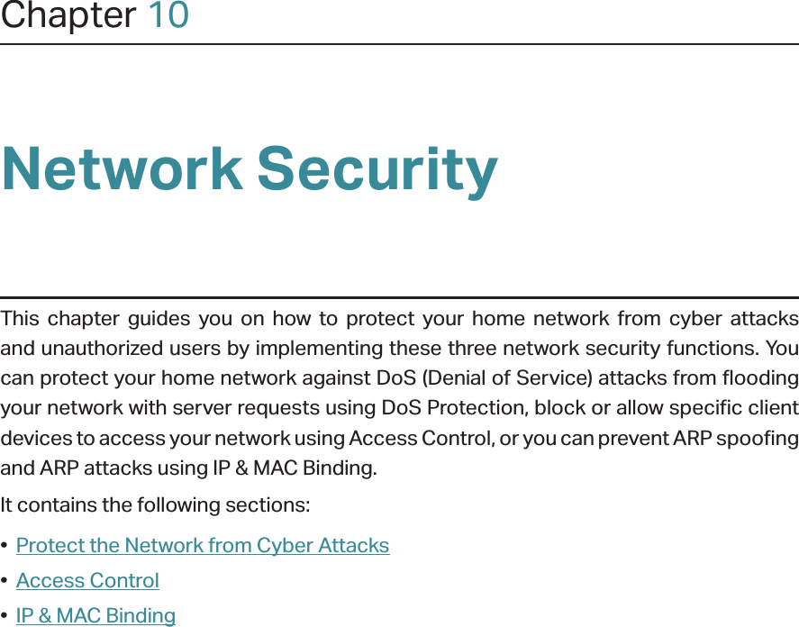 Chapter 10Network SecurityThis chapter guides you on how to protect your home network from cyber attacks and unauthorized users by implementing these three network security functions. You can protect your home network against DoS (Denial of Service) attacks from flooding your network with server requests using DoS Protection, block or allow specific client devices to access your network using Access Control, or you can prevent ARP spoofing and ARP attacks using IP &amp; MAC Binding.It contains the following sections:•  Protect the Network from Cyber Attacks•  Access Control•  IP &amp; MAC Binding