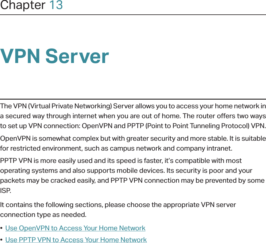 Chapter 13VPN ServerThe VPN (Virtual Private Networking) Server allows you to access your home network in a secured way through internet when you are out of home. The router offers two ways to set up VPN connection: OpenVPN and PPTP (Point to Point Tunneling Protocol) VPN. OpenVPN is somewhat complex but with greater security and more stable. It is suitable for restricted environment, such as campus network and company intranet. PPTP VPN is more easily used and its speed is faster, it’s compatible with most operating systems and also supports mobile devices. Its security is poor and your packets may be cracked easily, and PPTP VPN connection may be prevented by some ISP. It contains the following sections, please choose the appropriate VPN server connection type as needed.•  Use OpenVPN to Access Your Home Network•  Use PPTP VPN to Access Your Home Network