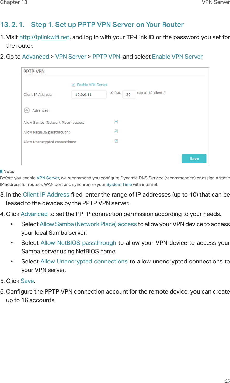 65Chapter 13 VPN Server13. 2. 1.  Step 1. Set up PPTP VPN Server on Your Router1. Visit http://tplinkwifi.net, and log in with your TP-Link ID or the password you set for the router.2. Go to Advanced &gt; VPN Server &gt; PPTP VPN, and select Enable VPN Server.Note:Before you enable VPN Server, we recommend you configure Dynamic DNS Service (recommended) or assign a static IP address for router’s WAN port and synchronize your System Time with internet.3. In the Client IP Address filed, enter the range of IP addresses (up to 10) that can be leased to the devices by the PPTP VPN server.4. Click Advanced to set the PPTP connection permission according to your needs.• Select Allow Samba (Network Place) access to allow your VPN device to access your local Samba server.• Select Allow NetBIOS passthrough to allow your VPN device to access your Samba server using NetBIOS name.• Select Allow Unencrypted connections to allow unencrypted connections to your VPN server.5. Click Save.6. Configure the PPTP VPN connection account for the remote device, you can create up to 16 accounts.