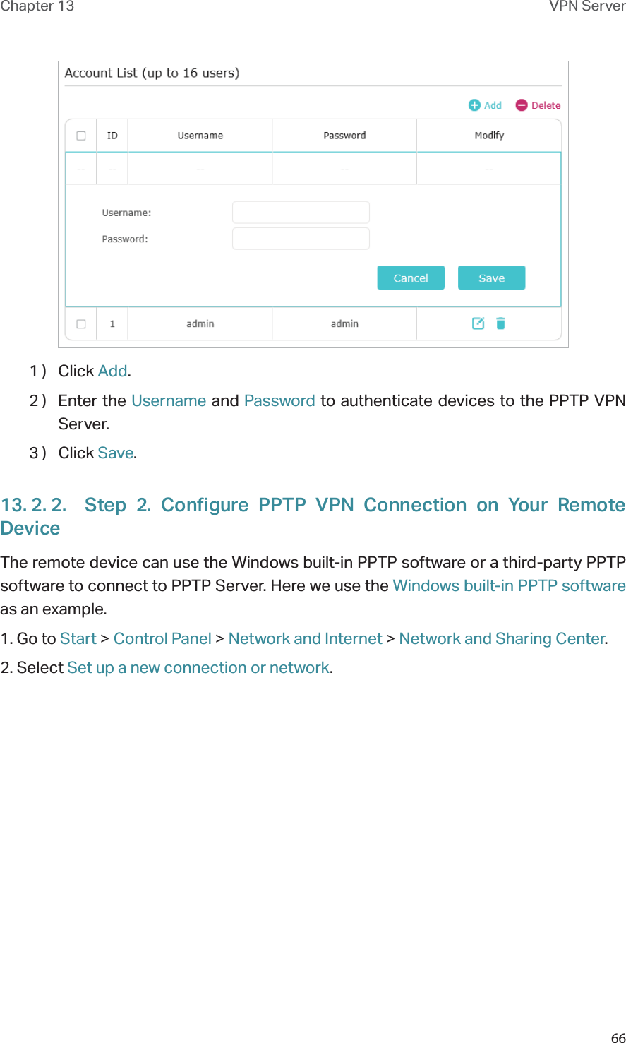 66Chapter 13 VPN Server1 )  Click Add.2 )  Enter the Username and Password to authenticate devices to the PPTP VPN Server.3 )  Click Save.13. 2. 2.  Step 2. Configure PPTP VPN Connection on Your Remote DeviceThe remote device can use the Windows built-in PPTP software or a third-party PPTP software to connect to PPTP Server. Here we use the Windows built-in PPTP software as an example.1. Go to Start &gt; Control Panel &gt; Network and Internet &gt; Network and Sharing Center.2. Select Set up a new connection or network.