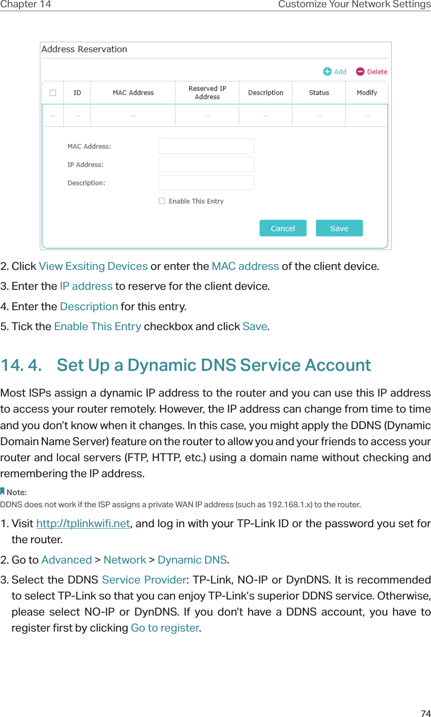 74Chapter 14 Customize Your Network Settings2. Click View Exsiting Devices or enter the MAC address of the client device.3. Enter the IP address to reserve for the client device.4. Enter the Description for this entry.5. Tick the Enable This Entry checkbox and click Save. 14. 4.  Set Up a Dynamic DNS Service AccountMost ISPs assign a dynamic IP address to the router and you can use this IP address to access your router remotely. However, the IP address can change from time to time and you don’t know when it changes. In this case, you might apply the DDNS (Dynamic Domain Name Server) feature on the router to allow you and your friends to access your router and local servers (FTP, HTTP, etc.) using a domain name without checking and remembering the IP address. Note: DDNS does not work if the ISP assigns a private WAN IP address (such as 192.168.1.x) to the router. 1. Visit http://tplinkwifi.net, and log in with your TP-Link ID or the password you set for the router.2. Go to Advanced &gt; Network &gt; Dynamic DNS.3. Select  the  DDNS  Service Provider: TP-Link, NO-IP or DynDNS. It is recommended to select TP-Link so that you can enjoy TP-Link’s superior DDNS service. Otherwise, please select NO-IP or DynDNS. If you don’t have a DDNS account, you have to  register first by clicking Go to register.