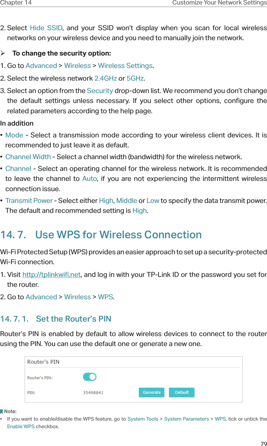 79Chapter 14 Customize Your Network Settings2. Select  Hide SSID, and your SSID won’t display when you scan for local wireless networks on your wireless device and you need to manually join the network. ¾To change the security option:1. Go to Advanced &gt; Wireless &gt; Wireless Settings. 2. Select the wireless network 2.4GHz or 5GHz.3. Select an option from the Security drop-down list. We recommend you don’t change the default settings unless necessary. If you select other options, configure the related parameters according to the help page.In addition•  Mode - Select a transmission mode according to your wireless client devices. It is recommended to just leave it as default.•  Channel Width - Select a channel width (bandwidth) for the wireless network.•  Channel - Select an operating channel for the wireless network. It is recommended to leave the channel to Auto, if you are not experiencing the intermittent wireless connection issue.•  Transmit Power - Select either High, Middle or Low to specify the data transmit power. The default and recommended setting is High.14. 7.  Use WPS for Wireless ConnectionWi-Fi Protected Setup (WPS) provides an easier approach to set up a security-protected Wi-Fi connection.1. Visit http://tplinkwifi.net, and log in with your TP-Link ID or the password you set for the router.2. Go to Advanced &gt; Wireless &gt; WPS.14. 7. 1.  Set the Router’s PINRouter’s PIN is enabled by default to allow wireless devices to connect to the router using the PIN. You can use the default one or generate a new one.Note:•  If you want to enable/disable the WPS feature, go to System Tools &gt; System Parameters &gt; WPS, tick or untick the Enable WPS checkbox.
