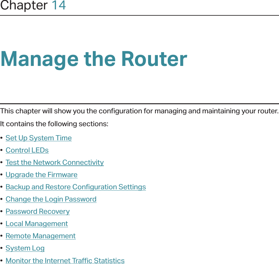 Chapter 14Manage the Router This chapter will show you the configuration for managing and maintaining your router.It contains the following sections:•  Set Up System Time•  Control LEDs•  Test the Network Connectivity•  Upgrade the Firmware•  Backup and Restore Configuration Settings•  Change the Login Password•  Password Recovery•  Local Management•  Remote Management•  System Log•  Monitor the Internet Traffic Statistics