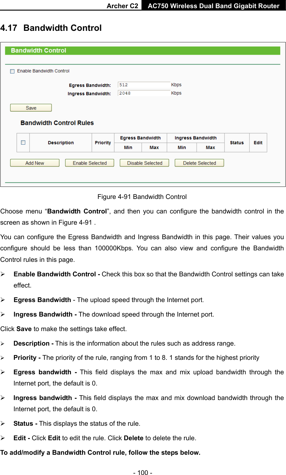 Archer C2 AC750 Wireless Dual Band Gigabit Router  - 100 - 4.17  Bandwidth Control  Figure 4-91 Bandwidth Control   Choose menu “Bandwidth Control”, and then you can configure the bandwidth control in the screen as shown in Figure 4-91 .  You can configure the Egress Bandwidth and Ingress Bandwidth in this page. Their values you configure should be less than 100000Kbps. You can also view and configure the Bandwidth Control rules in this page.  Enable Bandwidth Control - Check this box so that the Bandwidth Control settings can take effect.  Egress Bandwidth - The upload speed through the Internet port.  Ingress Bandwidth - The download speed through the Internet port. Click Save to make the settings take effect.  Description - This is the information about the rules such as address range.  Priority - The priority of the rule, ranging from 1 to 8. 1 stands for the highest priority  Egress bandwidth - This field displays the max and mix upload bandwidth through the Internet port, the default is 0.  Ingress bandwidth - This field displays the max and mix download bandwidth through the Internet port, the default is 0.  Status - This displays the status of the rule.  Edit - Click Edit to edit the rule. Click Delete to delete the rule. To add/modify a Bandwidth Control rule, follow the steps below. 