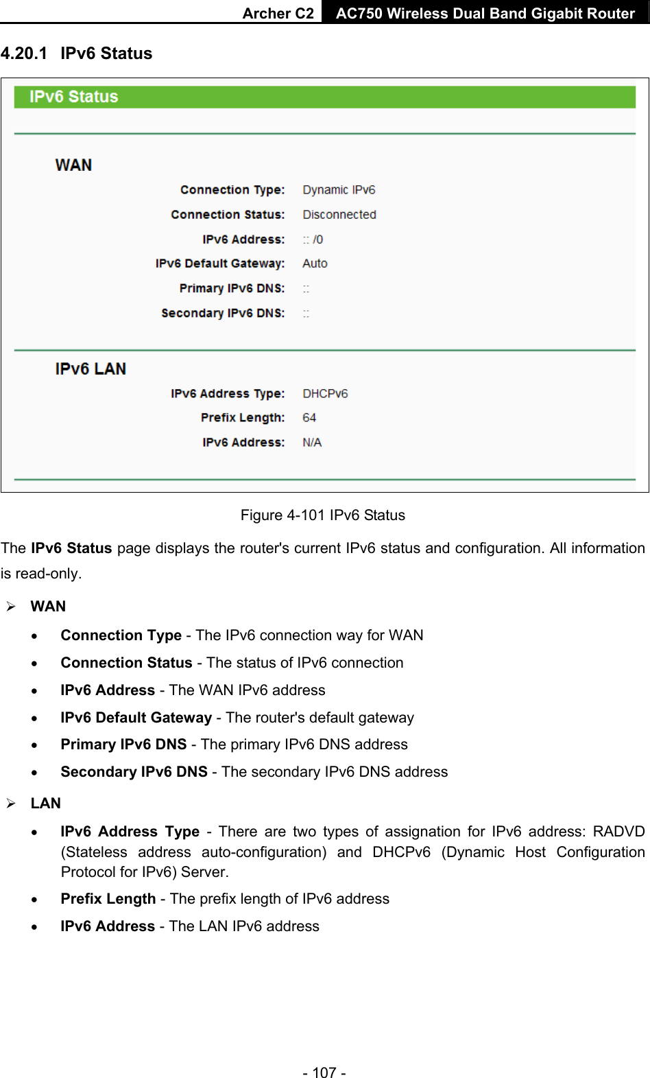 Archer C2 AC750 Wireless Dual Band Gigabit Router  - 107 - 4.20.1  IPv6 Status  Figure 4-101 IPv6 Status The IPv6 Status page displays the router&apos;s current IPv6 status and configuration. All information is read-only.    WAN    Connection Type - The IPv6 connection way for WAN  Connection Status - The status of IPv6 connection  IPv6 Address - The WAN IPv6 address  IPv6 Default Gateway - The router&apos;s default gateway  Primary IPv6 DNS - The primary IPv6 DNS address  Secondary IPv6 DNS - The secondary IPv6 DNS address  LAN  IPv6 Address Type - There are two types of assignation for IPv6 address: RADVD (Stateless address auto-configuration) and DHCPv6 (Dynamic Host Configuration Protocol for IPv6) Server.  Prefix Length - The prefix length of IPv6 address  IPv6 Address - The LAN IPv6 address 