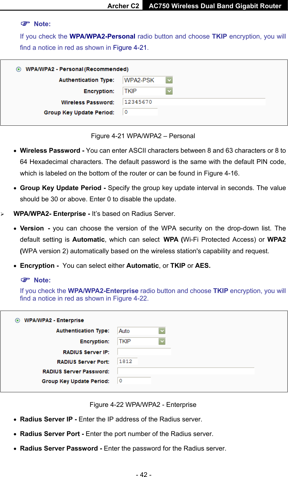 Archer C2 AC750 Wireless Dual Band Gigabit Router  - 42 -  Note:  If you check the WPA/WPA2-Personal radio button and choose TKIP encryption, you will find a notice in red as shown in Figure 4-21.  Figure 4-21 WPA/WPA2 – Personal  Wireless Password - You can enter ASCII characters between 8 and 63 characters or 8 to 64 Hexadecimal characters. The default password is the same with the default PIN code, which is labeled on the bottom of the router or can be found in Figure 4-16.  Group Key Update Period - Specify the group key update interval in seconds. The value should be 30 or above. Enter 0 to disable the update.  WPA/WPA2- Enterprise - It’s based on Radius Server.  Version - you can choose the version of the WPA security on the drop-down list. The default setting is Automatic, which can select WPA (Wi-Fi Protected Access) or WPA2 (WPA version 2) automatically based on the wireless station&apos;s capability and request.  Encryption - You can select either Automatic, or TKIP or AES.  Note: If you check the WPA/WPA2-Enterprise radio button and choose TKIP encryption, you will find a notice in red as shown in Figure 4-22.  Figure 4-22 WPA/WPA2 - Enterprise  Radius Server IP - Enter the IP address of the Radius server.  Radius Server Port - Enter the port number of the Radius server.  Radius Server Password - Enter the password for the Radius server. 