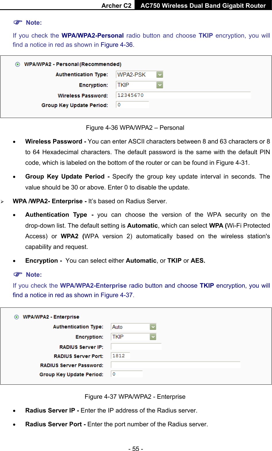 Archer C2 AC750 Wireless Dual Band Gigabit Router  - 55 -  Note:  If you check the WPA/WPA2-Personal radio button and choose TKIP encryption, you will find a notice in red as shown in Figure 4-36.  Figure 4-36 WPA/WPA2 – Personal  Wireless Password - You can enter ASCII characters between 8 and 63 characters or 8 to 64 Hexadecimal characters. The default password is the same with the default PIN code, which is labeled on the bottom of the router or can be found in Figure 4-31.  Group Key Update Period - Specify the group key update interval in seconds. The value should be 30 or above. Enter 0 to disable the update.  WPA /WPA2- Enterprise - It’s based on Radius Server.  Authentication Type - you can choose the version of the WPA security on the drop-down list. The default setting is Automatic, which can select WPA (Wi-Fi Protected Access) or WPA2 (WPA version 2) automatically based on the wireless station&apos;s capability and request.  Encryption - You can select either Automatic, or TKIP or AES.  Note: If you check the WPA/WPA2-Enterprise radio button and choose TKIP encryption, you will find a notice in red as shown in Figure 4-37.  Figure 4-37 WPA/WPA2 - Enterprise  Radius Server IP - Enter the IP address of the Radius server.  Radius Server Port - Enter the port number of the Radius server. 