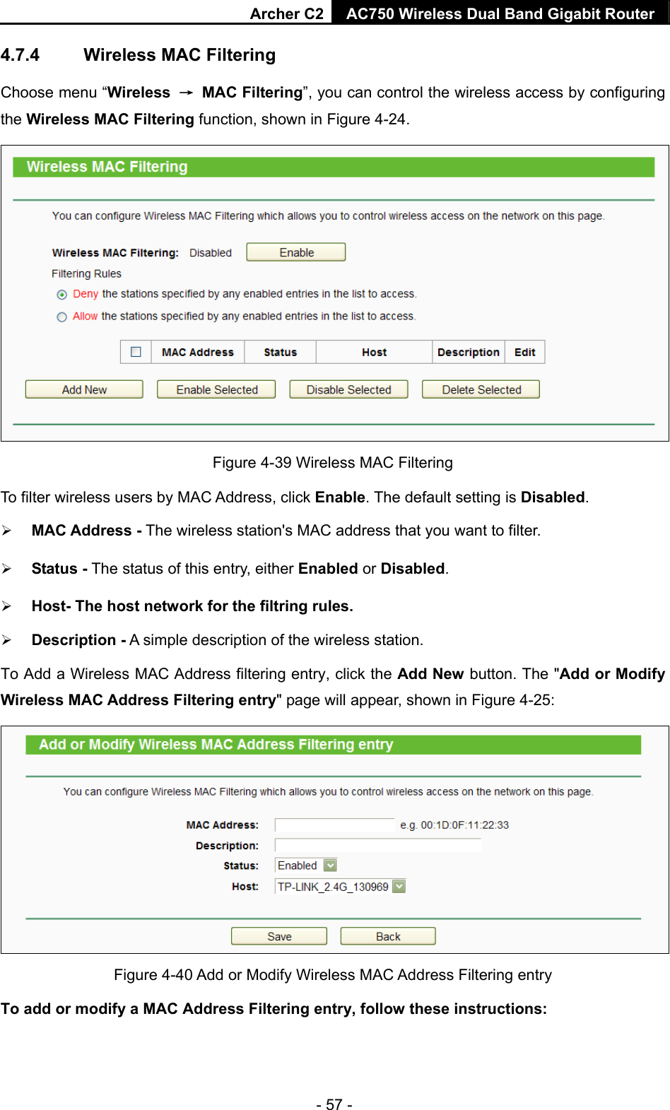 Archer C2 AC750 Wireless Dual Band Gigabit Router  - 57 - 4.7.4  Wireless MAC Filtering  Choose menu “Wireless  → MAC Filtering”, you can control the wireless access by configuring the Wireless MAC Filtering function, shown in Figure 4-24.  Figure 4-39 Wireless MAC Filtering To filter wireless users by MAC Address, click Enable. The default setting is Disabled.  MAC Address - The wireless station&apos;s MAC address that you want to filter.    Status - The status of this entry, either Enabled or Disabled.  Host- The host network for the filtring rules.  Description - A simple description of the wireless station.   To Add a Wireless MAC Address filtering entry, click the Add New button. The &quot;Add or Modify Wireless MAC Address Filtering entry&quot; page will appear, shown in Figure 4-25:  Figure 4-40 Add or Modify Wireless MAC Address Filtering entry To add or modify a MAC Address Filtering entry, follow these instructions: 
