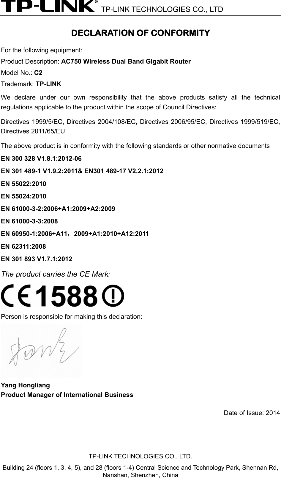  TP-LINK TECHNOLOGIES CO., LTD DECLARATION OF CONFORMITY For the following equipment: Product Description: AC750 Wireless Dual Band Gigabit Router Model No.: C2 Trademark: TP-LINK We declare under our own responsibility that the above products satisfy all the technical regulations applicable to the product within the scope of Council Directives:     Directives 1999/5/EC, Directives 2004/108/EC, Directives 2006/95/EC, Directives 1999/519/EC, Directives 2011/65/EU The above product is in conformity with the following standards or other normative documents EN 300 328 V1.8.1:2012-06 EN 301 489-1 V1.9.2:2011&amp; EN301 489-17 V2.2.1:2012 EN 55022:2010 EN 55024:2010 EN 61000-3-2:2006+A1:2009+A2:2009 EN 61000-3-3:2008 EN 60950-1:2006+A11：2009+A1:2010+A12:2011 EN 62311:2008 EN 301 893 V1.7.1:2012 The product carries the CE Mark:   Person is responsible for making this declaration:  Yang Hongliang Product Manager of International Business   Date of Issue: 2014 TP-LINK TECHNOLOGIES CO., LTD. Building 24 (floors 1, 3, 4, 5), and 28 (floors 1-4) Central Science and Technology Park, Shennan Rd, Nanshan, Shenzhen, China 