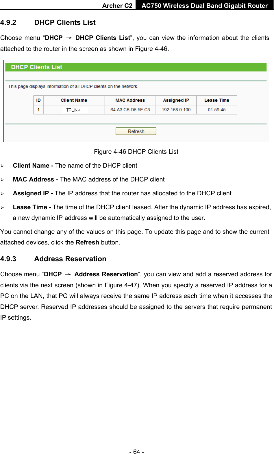 Archer C2 AC750 Wireless Dual Band Gigabit Router  - 64 - 4.9.2  DHCP Clients List Choose menu “DHCP  →  DHCP Clients List”, you can view the information about the clients attached to the router in the screen as shown in Figure 4-46.  Figure 4-46 DHCP Clients List  Client Name - The name of the DHCP client    MAC Address - The MAC address of the DHCP client    Assigned IP - The IP address that the router has allocated to the DHCP client  Lease Time - The time of the DHCP client leased. After the dynamic IP address has expired, a new dynamic IP address will be automatically assigned to the user.     You cannot change any of the values on this page. To update this page and to show the current attached devices, click the Refresh button. 4.9.3  Address Reservation Choose menu “DHCP  → Address Reservation”, you can view and add a reserved address for clients via the next screen (shown in Figure 4-47). When you specify a reserved IP address for a PC on the LAN, that PC will always receive the same IP address each time when it accesses the DHCP server. Reserved IP addresses should be assigned to the servers that require permanent IP settings.   