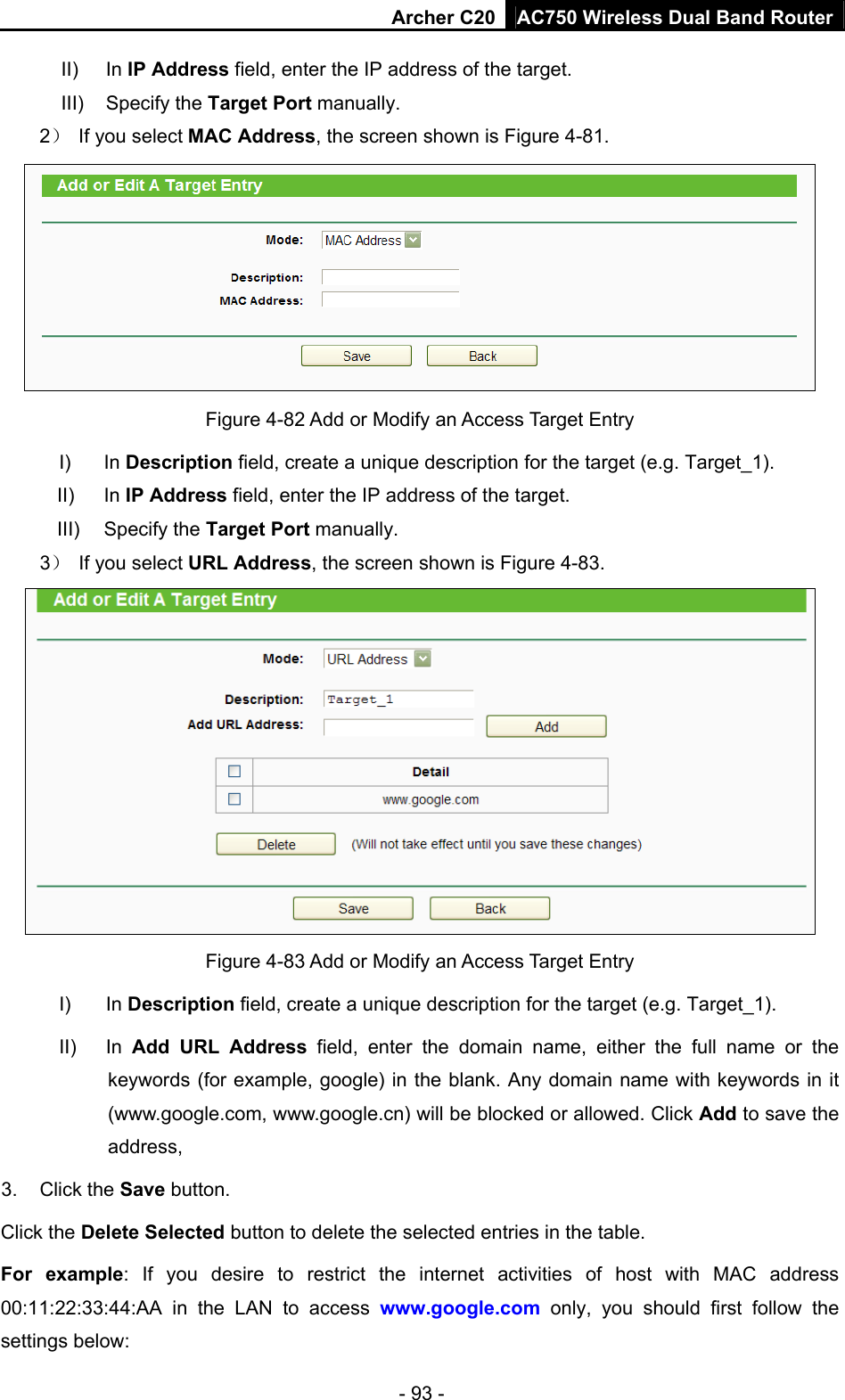 Archer C20 AC750 Wireless Dual Band Router - 93 - II) In IP Address field, enter the IP address of the target. III) Specify the Target Port manually. 2）  If you select MAC Address, the screen shown is Figure 4-81.   Figure 4-82 Add or Modify an Access Target Entry I) In Description field, create a unique description for the target (e.g. Target_1). II) In IP Address field, enter the IP address of the target. III) Specify the Target Port manually. 3）  If you select URL Address, the screen shown is Figure 4-83.  Figure 4-83 Add or Modify an Access Target Entry I) In Description field, create a unique description for the target (e.g. Target_1). II) In Add URL Address field, enter the domain name, either the full name or the keywords (for example, google) in the blank. Any domain name with keywords in it (www.google.com, www.google.cn) will be blocked or allowed. Click Add to save the address, 3. Click the Save button. Click the Delete Selected button to delete the selected entries in the table. For example: If you desire to restrict the internet activities of host with MAC address 00:11:22:33:44:AA in the LAN to access www.google.com only, you should first follow the settings below: 