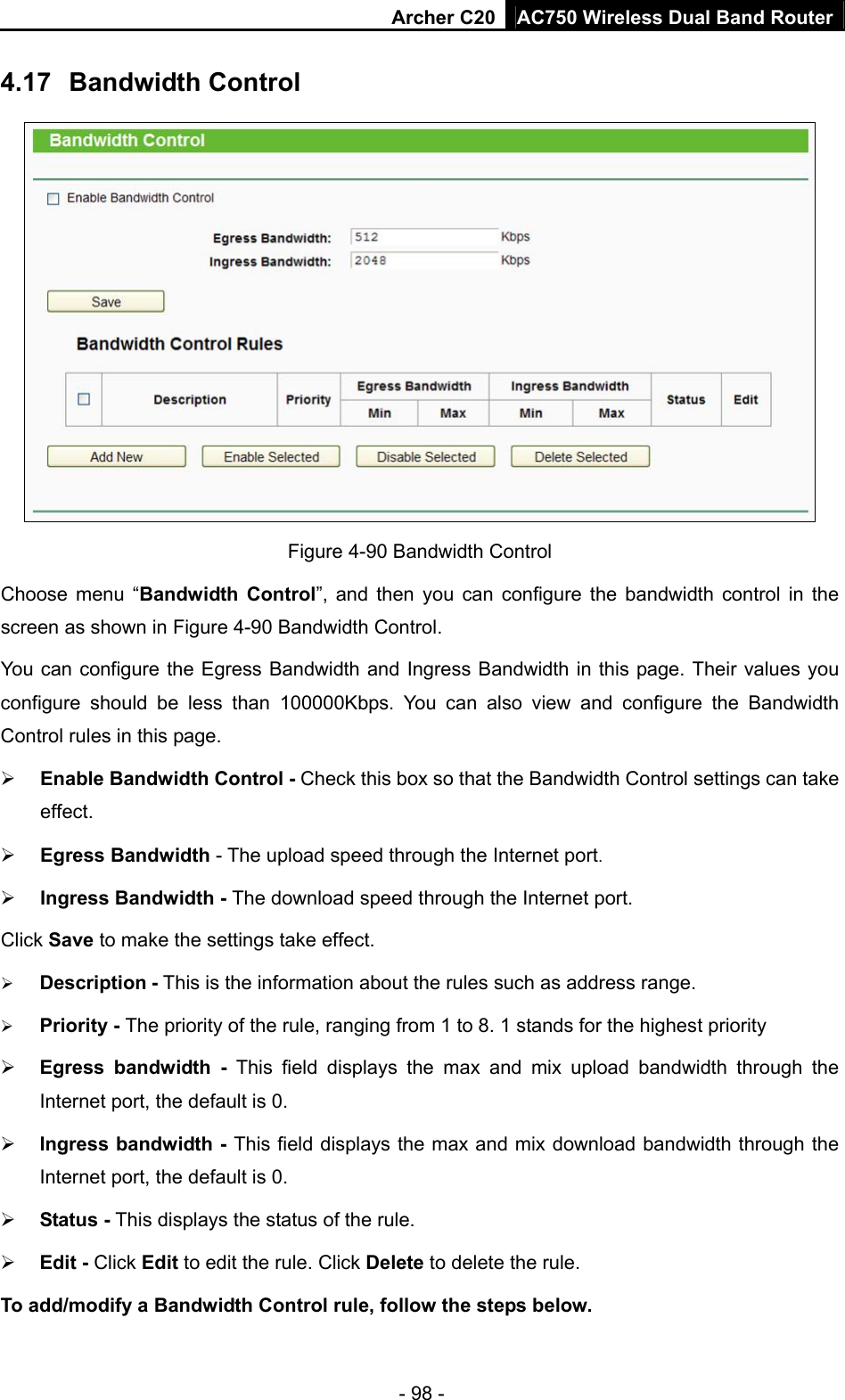 Archer C20 AC750 Wireless Dual Band Router - 98 - 4.17  Bandwidth Control  Figure 4-90 Bandwidth Control   Choose menu “Bandwidth Control”, and then you can configure the bandwidth control in the screen as shown in Figure 4-90 Bandwidth Control.  You can configure the Egress Bandwidth and Ingress Bandwidth in this page. Their values you configure should be less than 100000Kbps. You can also view and configure the Bandwidth Control rules in this page.  Enable Bandwidth Control - Check this box so that the Bandwidth Control settings can take effect.  Egress Bandwidth - The upload speed through the Internet port.  Ingress Bandwidth - The download speed through the Internet port. Click Save to make the settings take effect.  Description - This is the information about the rules such as address range.  Priority - The priority of the rule, ranging from 1 to 8. 1 stands for the highest priority  Egress bandwidth - This field displays the max and mix upload bandwidth through the Internet port, the default is 0.  Ingress bandwidth - This field displays the max and mix download bandwidth through the Internet port, the default is 0.  Status - This displays the status of the rule.  Edit - Click Edit to edit the rule. Click Delete to delete the rule. To add/modify a Bandwidth Control rule, follow the steps below. 