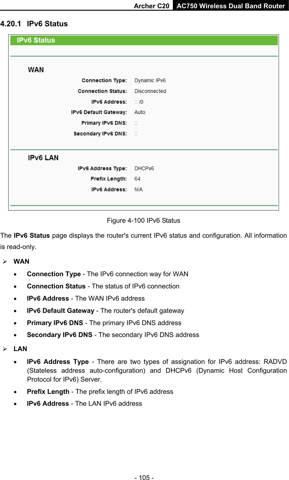 Archer C20 AC750 Wireless Dual Band Router - 105 - 4.20.1  IPv6 Status  Figure 4-100 IPv6 Status The IPv6 Status page displays the router&apos;s current IPv6 status and configuration. All information is read-only.    WAN    Connection Type - The IPv6 connection way for WAN  Connection Status - The status of IPv6 connection  IPv6 Address - The WAN IPv6 address  IPv6 Default Gateway - The router&apos;s default gateway  Primary IPv6 DNS - The primary IPv6 DNS address  Secondary IPv6 DNS - The secondary IPv6 DNS address  LAN  IPv6 Address Type - There are two types of assignation for IPv6 address: RADVD (Stateless address auto-configuration) and DHCPv6 (Dynamic Host Configuration Protocol for IPv6) Server.  Prefix Length - The prefix length of IPv6 address  IPv6 Address - The LAN IPv6 address 