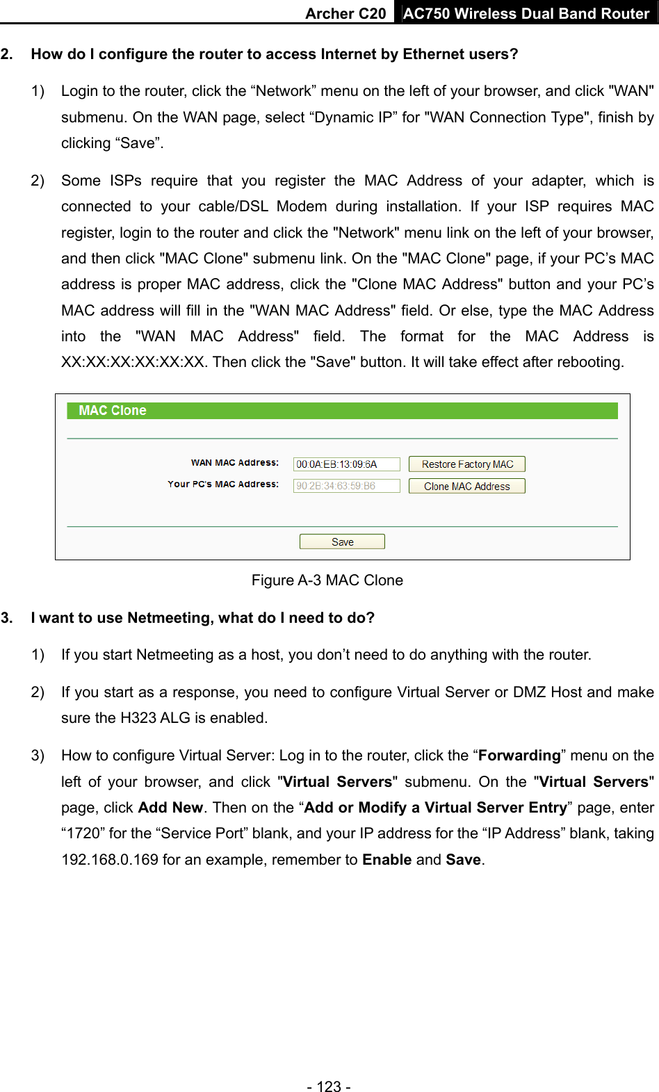 Archer C20 AC750 Wireless Dual Band Router - 123 - 2.  How do I configure the router to access Internet by Ethernet users? 1)  Login to the router, click the “Network” menu on the left of your browser, and click &quot;WAN&quot; submenu. On the WAN page, select “Dynamic IP” for &quot;WAN Connection Type&quot;, finish by clicking “Save”. 2)  Some ISPs require that you register the MAC Address of your adapter, which is connected to your cable/DSL Modem during installation. If your ISP requires MAC register, login to the router and click the &quot;Network&quot; menu link on the left of your browser, and then click &quot;MAC Clone&quot; submenu link. On the &quot;MAC Clone&quot; page, if your PC’s MAC address is proper MAC address, click the &quot;Clone MAC Address&quot; button and your PC’s MAC address will fill in the &quot;WAN MAC Address&quot; field. Or else, type the MAC Address into the &quot;WAN MAC Address&quot; field. The format for the MAC Address is XX:XX:XX:XX:XX:XX. Then click the &quot;Save&quot; button. It will take effect after rebooting.  Figure A-3 MAC Clone 3.  I want to use Netmeeting, what do I need to do? 1)  If you start Netmeeting as a host, you don’t need to do anything with the router. 2)  If you start as a response, you need to configure Virtual Server or DMZ Host and make sure the H323 ALG is enabled. 3)  How to configure Virtual Server: Log in to the router, click the “Forwarding” menu on the left of your browser, and click &quot;Virtual Servers&quot; submenu. On the &quot;Virtual Servers&quot; page, click Add New. Then on the “Add or Modify a Virtual Server Entry” page, enter “1720” for the “Service Port” blank, and your IP address for the “IP Address” blank, taking 192.168.0.169 for an example, remember to Enable and Save.  