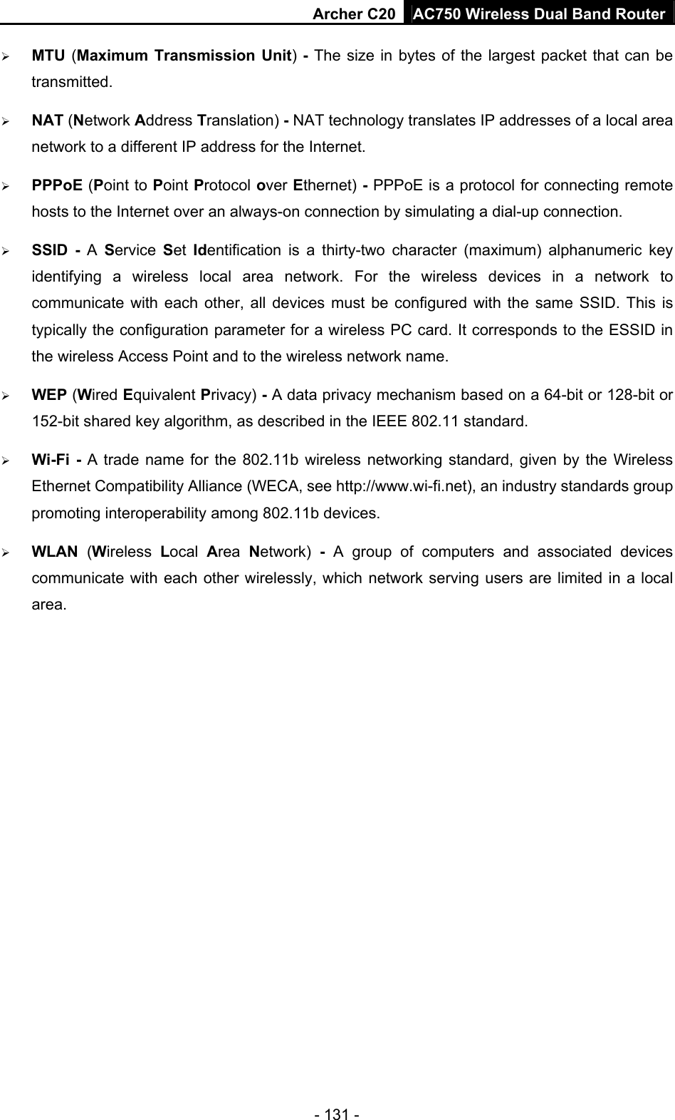 Archer C20 AC750 Wireless Dual Band Router - 131 -  MTU (Maximum Transmission Unit) - The size in bytes of the largest packet that can be transmitted.  NAT (Network Address Translation) - NAT technology translates IP addresses of a local area network to a different IP address for the Internet.  PPPoE (Point to Point Protocol over Ethernet) - PPPoE is a protocol for connecting remote hosts to the Internet over an always-on connection by simulating a dial-up connection.  SSID - A  Service  Set  Identification is a thirty-two character (maximum) alphanumeric key identifying a wireless local area network. For the wireless devices in a network to communicate with each other, all devices must be configured with the same SSID. This is typically the configuration parameter for a wireless PC card. It corresponds to the ESSID in the wireless Access Point and to the wireless network name.    WEP (Wired Equivalent Privacy) - A data privacy mechanism based on a 64-bit or 128-bit or 152-bit shared key algorithm, as described in the IEEE 802.11 standard.    Wi-Fi - A trade name for the 802.11b wireless networking standard, given by the Wireless Ethernet Compatibility Alliance (WECA, see http://www.wi-fi.net), an industry standards group promoting interoperability among 802.11b devices.  WLAN  (Wireless  Local  Area  Network)  - A group of computers and associated devices communicate with each other wirelessly, which network serving users are limited in a local area.   