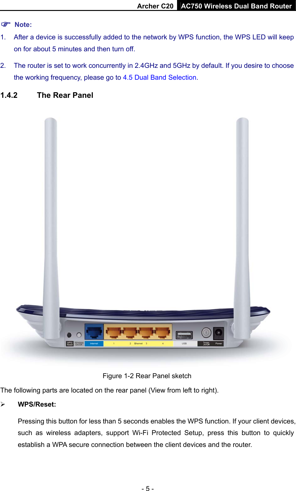 Archer C20 AC750 Wireless Dual Band Router - 5 -  Note: 1.  After a device is successfully added to the network by WPS function, the WPS LED will keep on for about 5 minutes and then turn off.   2.  The router is set to work concurrently in 2.4GHz and 5GHz by default. If you desire to choose the working frequency, please go to 4.5 Dual Band Selection. 1.4.2  The Rear Panel  Figure 1-2 Rear Panel sketch The following parts are located on the rear panel (View from left to right).  WPS/Reset:   Pressing this button for less than 5 seconds enables the WPS function. If your client devices, such as wireless adapters, support Wi-Fi Protected Setup, press this button to quickly establish a WPA secure connection between the client devices and the router.   