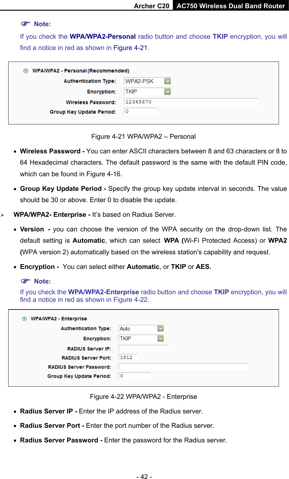 Archer C20 AC750 Wireless Dual Band Router - 42 -  Note:  If you check the WPA/WPA2-Personal radio button and choose TKIP encryption, you will find a notice in red as shown in Figure 4-21.  Figure 4-21 WPA/WPA2 – Personal  Wireless Password - You can enter ASCII characters between 8 and 63 characters or 8 to 64 Hexadecimal characters. The default password is the same with the default PIN code, which can be found in Figure 4-16.  Group Key Update Period - Specify the group key update interval in seconds. The value should be 30 or above. Enter 0 to disable the update.  WPA/WPA2- Enterprise - It’s based on Radius Server.  Version - you can choose the version of the WPA security on the drop-down list. The default setting is Automatic, which can select WPA (Wi-Fi Protected Access) or WPA2 (WPA version 2) automatically based on the wireless station&apos;s capability and request.  Encryption - You can select either Automatic, or TKIP or AES.  Note: If you check the WPA/WPA2-Enterprise radio button and choose TKIP encryption, you will find a notice in red as shown in Figure 4-22.  Figure 4-22 WPA/WPA2 - Enterprise  Radius Server IP - Enter the IP address of the Radius server.  Radius Server Port - Enter the port number of the Radius server.  Radius Server Password - Enter the password for the Radius server. 