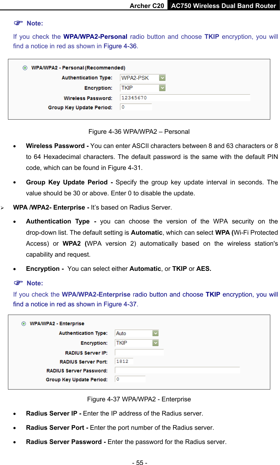 Archer C20 AC750 Wireless Dual Band Router - 55 -  Note:  If you check the WPA/WPA2-Personal radio button and choose TKIP encryption, you will find a notice in red as shown in Figure 4-36.  Figure 4-36 WPA/WPA2 – Personal  Wireless Password - You can enter ASCII characters between 8 and 63 characters or 8 to 64 Hexadecimal characters. The default password is the same with the default PIN code, which can be found in Figure 4-31.  Group Key Update Period - Specify the group key update interval in seconds. The value should be 30 or above. Enter 0 to disable the update.  WPA /WPA2- Enterprise - It’s based on Radius Server.  Authentication Type - you can choose the version of the WPA security on the drop-down list. The default setting is Automatic, which can select WPA (Wi-Fi Protected Access) or WPA2 (WPA version 2) automatically based on the wireless station&apos;s capability and request.  Encryption - You can select either Automatic, or TKIP or AES.  Note: If you check the WPA/WPA2-Enterprise radio button and choose TKIP encryption, you will find a notice in red as shown in Figure 4-37.  Figure 4-37 WPA/WPA2 - Enterprise  Radius Server IP - Enter the IP address of the Radius server.  Radius Server Port - Enter the port number of the Radius server.  Radius Server Password - Enter the password for the Radius server. 