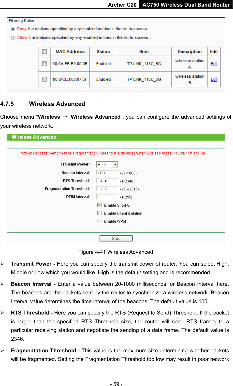 Archer C20 AC750 Wireless Dual Band Router - 59 -  4.7.5  Wireless Advanced Choose menu “Wireless  → Wireless Advanced”, you can configure the advanced settings of your wireless network.  Figure 4-41 Wireless Advanced  Transmit Power - Here you can specify the transmit power of router. You can select High, Middle or Low which you would like. High is the default setting and is recommended.  Beacon Interval - Enter a value between 20-1000 milliseconds for Beacon Interval here. The beacons are the packets sent by the router to synchronize a wireless network. Beacon Interval value determines the time interval of the beacons. The default value is 100.    RTS Threshold - Here you can specify the RTS (Request to Send) Threshold. If the packet is larger than the specified RTS Threshold size, the router will send RTS frames to a particular receiving station and negotiate the sending of a data frame. The default value is 2346.   Fragmentation Threshold - This value is the maximum size determining whether packets will be fragmented. Setting the Fragmentation Threshold too low may result in poor network 
