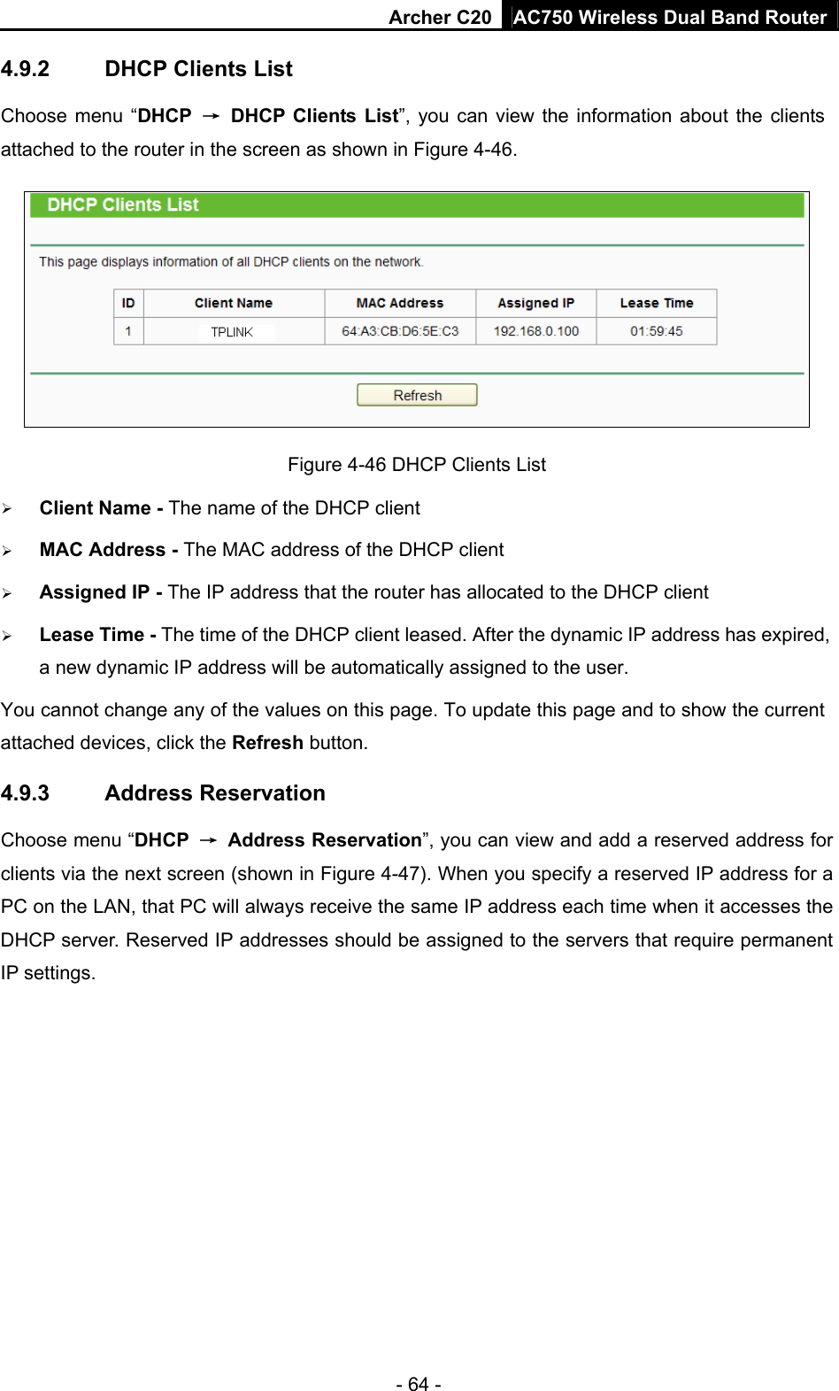 Archer C20 AC750 Wireless Dual Band Router - 64 - 4.9.2  DHCP Clients List Choose menu “DHCP  →  DHCP Clients List”, you can view the information about the clients attached to the router in the screen as shown in Figure 4-46.  Figure 4-46 DHCP Clients List  Client Name - The name of the DHCP client    MAC Address - The MAC address of the DHCP client    Assigned IP - The IP address that the router has allocated to the DHCP client  Lease Time - The time of the DHCP client leased. After the dynamic IP address has expired, a new dynamic IP address will be automatically assigned to the user.     You cannot change any of the values on this page. To update this page and to show the current attached devices, click the Refresh button. 4.9.3  Address Reservation Choose menu “DHCP  → Address Reservation”, you can view and add a reserved address for clients via the next screen (shown in Figure 4-47). When you specify a reserved IP address for a PC on the LAN, that PC will always receive the same IP address each time when it accesses the DHCP server. Reserved IP addresses should be assigned to the servers that require permanent IP settings.   