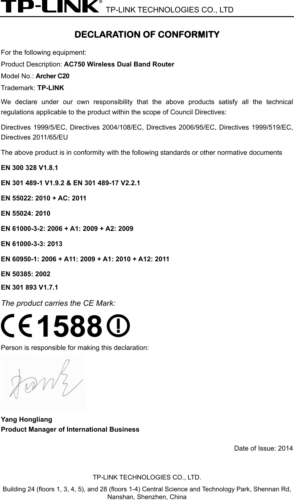  TP-LINK TECHNOLOGIES CO., LTD DECLARATION OF CONFORMITY For the following equipment: Product Description: AC750 Wireless Dual Band Router Model No.: Archer C20 Trademark: TP-LINK We declare under our own responsibility that the above products satisfy all the technical regulations applicable to the product within the scope of Council Directives:     Directives 1999/5/EC, Directives 2004/108/EC, Directives 2006/95/EC, Directives 1999/519/EC, Directives 2011/65/EU The above product is in conformity with the following standards or other normative documents EN 300 328 V1.8.1     EN 301 489-1 V1.9.2 &amp; EN 301 489-17 V2.2.1     EN 55022: 2010 + AC: 2011 EN 55024: 2010 EN 61000-3-2: 2006 + A1: 2009 + A2: 2009 EN 61000-3-3: 2013 EN 60950-1: 2006 + A11: 2009 + A1: 2010 + A12: 2011     EN 50385: 2002     EN 301 893 V1.7.1 The product carries the CE Mark:   Person is responsible for making this declaration:  Yang Hongliang Product Manager of International Business   Date of Issue: 2014 TP-LINK TECHNOLOGIES CO., LTD. Building 24 (floors 1, 3, 4, 5), and 28 (floors 1-4) Central Science and Technology Park, Shennan Rd, Nanshan, Shenzhen, China 