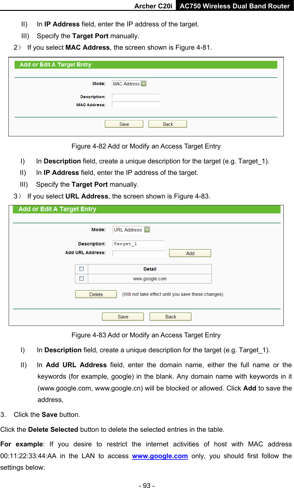 Archer C20i AC750 Wireless Dual Band Router - 93 - II) In IP Address field, enter the IP address of the target. III) Specify the Target Port manually. 2）  If you select MAC Address, the screen shown is Figure 4-81.   Figure 4-82 Add or Modify an Access Target Entry I) In Description field, create a unique description for the target (e.g. Target_1). II) In IP Address field, enter the IP address of the target. III) Specify the Target Port manually. 3）  If you select URL Address, the screen shown is Figure 4-83.  Figure 4-83 Add or Modify an Access Target Entry I) In Description field, create a unique description for the target (e.g. Target_1). II) In Add URL Address field, enter the domain name, either the full name or the keywords (for example, google) in the blank. Any domain name with keywords in it (www.google.com, www.google.cn) will be blocked or allowed. Click Add to save the address, 3. Click the Save button. Click the Delete Selected button to delete the selected entries in the table. For example: If you desire to restrict the internet activities of host with MAC address 00:11:22:33:44:AA in the LAN to access www.google.com only, you should first follow the settings below: 