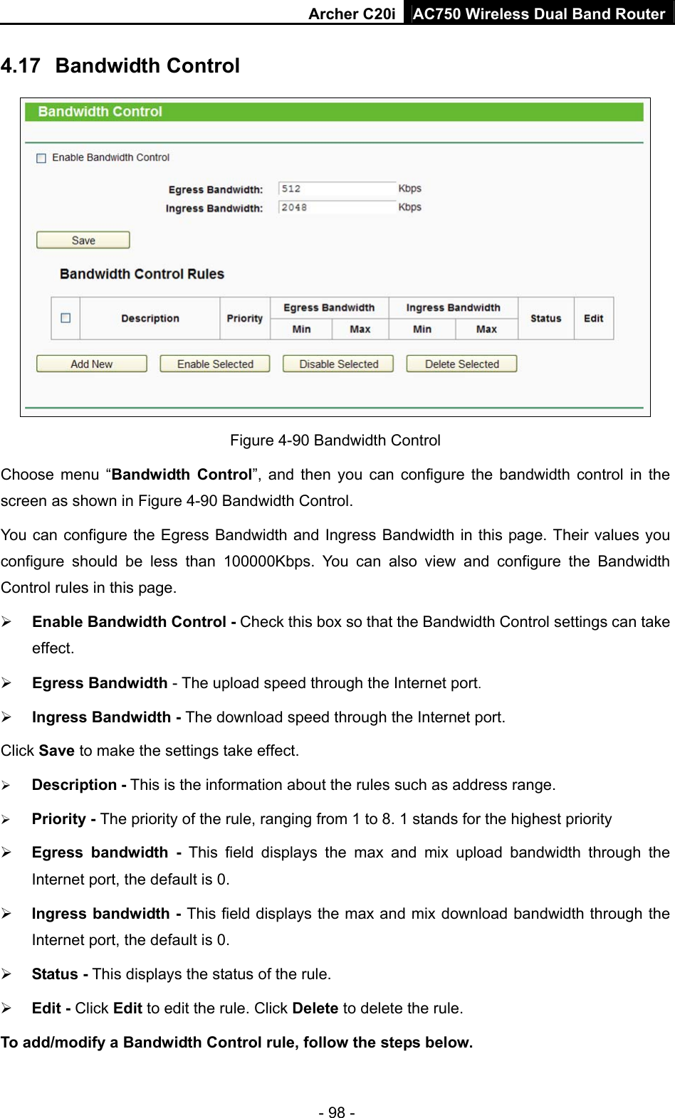 Archer C20i AC750 Wireless Dual Band Router - 98 - 4.17  Bandwidth Control  Figure 4-90 Bandwidth Control   Choose menu “Bandwidth Control”, and then you can configure the bandwidth control in the screen as shown in Figure 4-90 Bandwidth Control.  You can configure the Egress Bandwidth and Ingress Bandwidth in this page. Their values you configure should be less than 100000Kbps. You can also view and configure the Bandwidth Control rules in this page. ¾ Enable Bandwidth Control - Check this box so that the Bandwidth Control settings can take effect. ¾ Egress Bandwidth - The upload speed through the Internet port. ¾ Ingress Bandwidth - The download speed through the Internet port. Click Save to make the settings take effect. ¾ Description - This is the information about the rules such as address range. ¾ Priority - The priority of the rule, ranging from 1 to 8. 1 stands for the highest priority ¾ Egress bandwidth - This field displays the max and mix upload bandwidth through the Internet port, the default is 0. ¾ Ingress bandwidth - This field displays the max and mix download bandwidth through the Internet port, the default is 0. ¾ Status - This displays the status of the rule. ¾ Edit - Click Edit to edit the rule. Click Delete to delete the rule. To add/modify a Bandwidth Control rule, follow the steps below. 