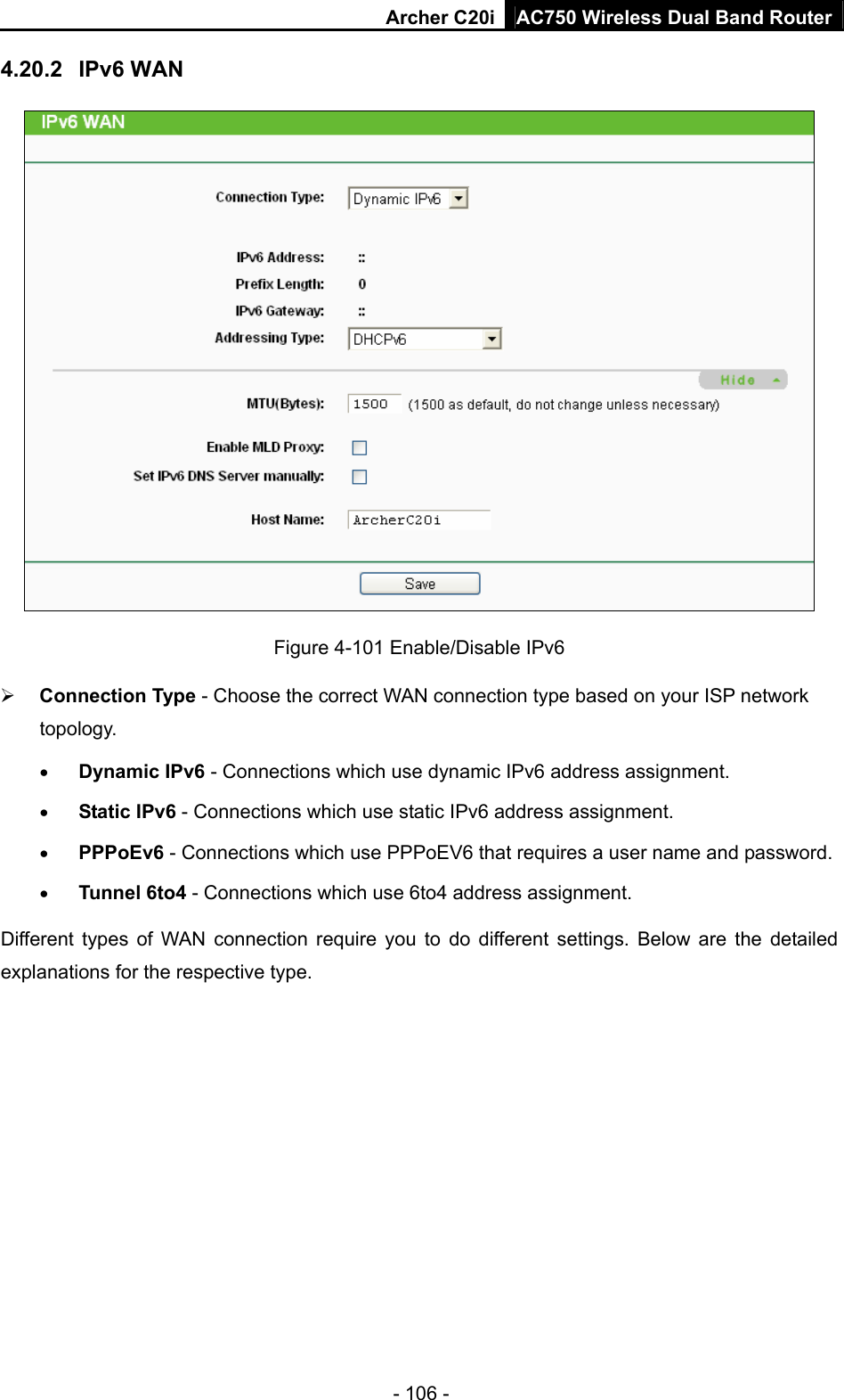 Archer C20i AC750 Wireless Dual Band Router - 106 - 4.20.2  IPv6 WAN  Figure 4-101 Enable/Disable IPv6 ¾ Connection Type - Choose the correct WAN connection type based on your ISP network topology. • Dynamic IPv6 - Connections which use dynamic IPv6 address assignment.   • Static IPv6 - Connections which use static IPv6 address assignment.   • PPPoEv6 - Connections which use PPPoEV6 that requires a user name and password.   • Tunnel 6to4 - Connections which use 6to4 address assignment. Different types of WAN connection require you to do different settings. Below are the detailed explanations for the respective type. 