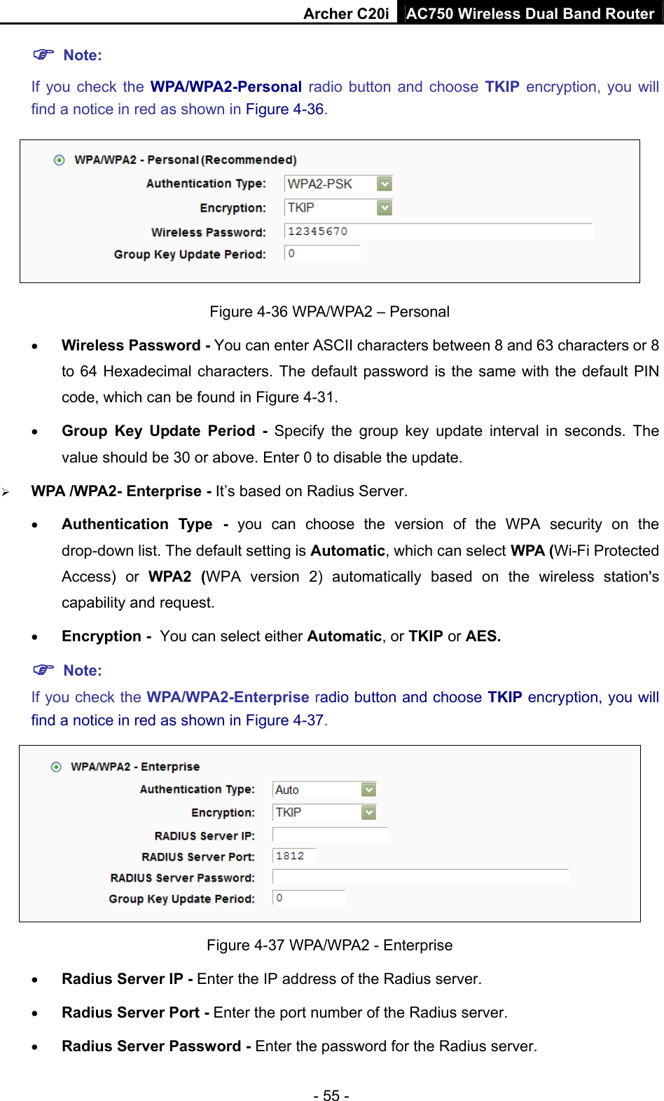 Archer C20i AC750 Wireless Dual Band Router - 55 - ) Note:  If you check the WPA/WPA2-Personal radio button and choose TKIP encryption, you will find a notice in red as shown in Figure 4-36.  Figure 4-36 WPA/WPA2 – Personal • Wireless Password - You can enter ASCII characters between 8 and 63 characters or 8 to 64 Hexadecimal characters. The default password is the same with the default PIN code, which can be found in Figure 4-31. • Group Key Update Period - Specify the group key update interval in seconds. The value should be 30 or above. Enter 0 to disable the update. ¾ WPA /WPA2- Enterprise - It’s based on Radius Server. • Authentication Type - you can choose the version of the WPA security on the drop-down list. The default setting is Automatic, which can select WPA (Wi-Fi Protected Access) or WPA2 (WPA version 2) automatically based on the wireless station&apos;s capability and request. • Encryption - You can select either Automatic, or TKIP or AES. ) Note: If you check the WPA/WPA2-Enterprise radio button and choose TKIP encryption, you will find a notice in red as shown in Figure 4-37.  Figure 4-37 WPA/WPA2 - Enterprise • Radius Server IP - Enter the IP address of the Radius server. • Radius Server Port - Enter the port number of the Radius server. • Radius Server Password - Enter the password for the Radius server. 