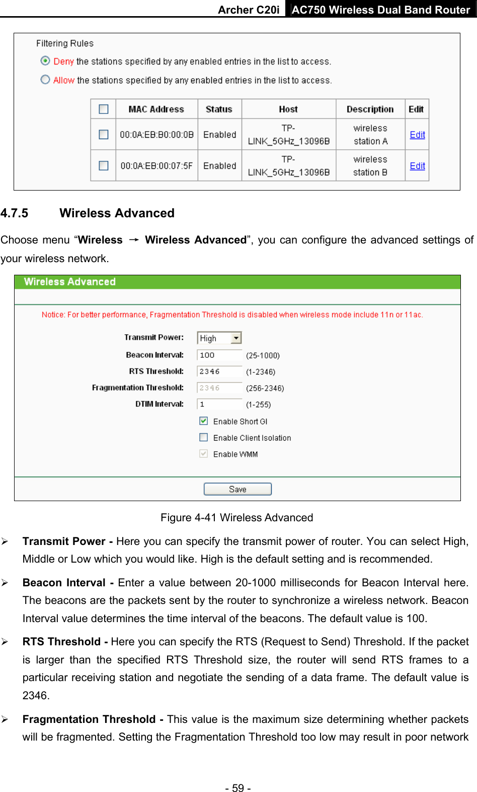 Archer C20i AC750 Wireless Dual Band Router - 59 -  4.7.5  Wireless Advanced Choose menu “Wireless  → Wireless Advanced”, you can configure the advanced settings of your wireless network.  Figure 4-41 Wireless Advanced ¾ Transmit Power - Here you can specify the transmit power of router. You can select High, Middle or Low which you would like. High is the default setting and is recommended. ¾ Beacon Interval - Enter a value between 20-1000 milliseconds for Beacon Interval here. The beacons are the packets sent by the router to synchronize a wireless network. Beacon Interval value determines the time interval of the beacons. The default value is 100.   ¾ RTS Threshold - Here you can specify the RTS (Request to Send) Threshold. If the packet is larger than the specified RTS Threshold size, the router will send RTS frames to a particular receiving station and negotiate the sending of a data frame. The default value is 2346.  ¾ Fragmentation Threshold - This value is the maximum size determining whether packets will be fragmented. Setting the Fragmentation Threshold too low may result in poor network 