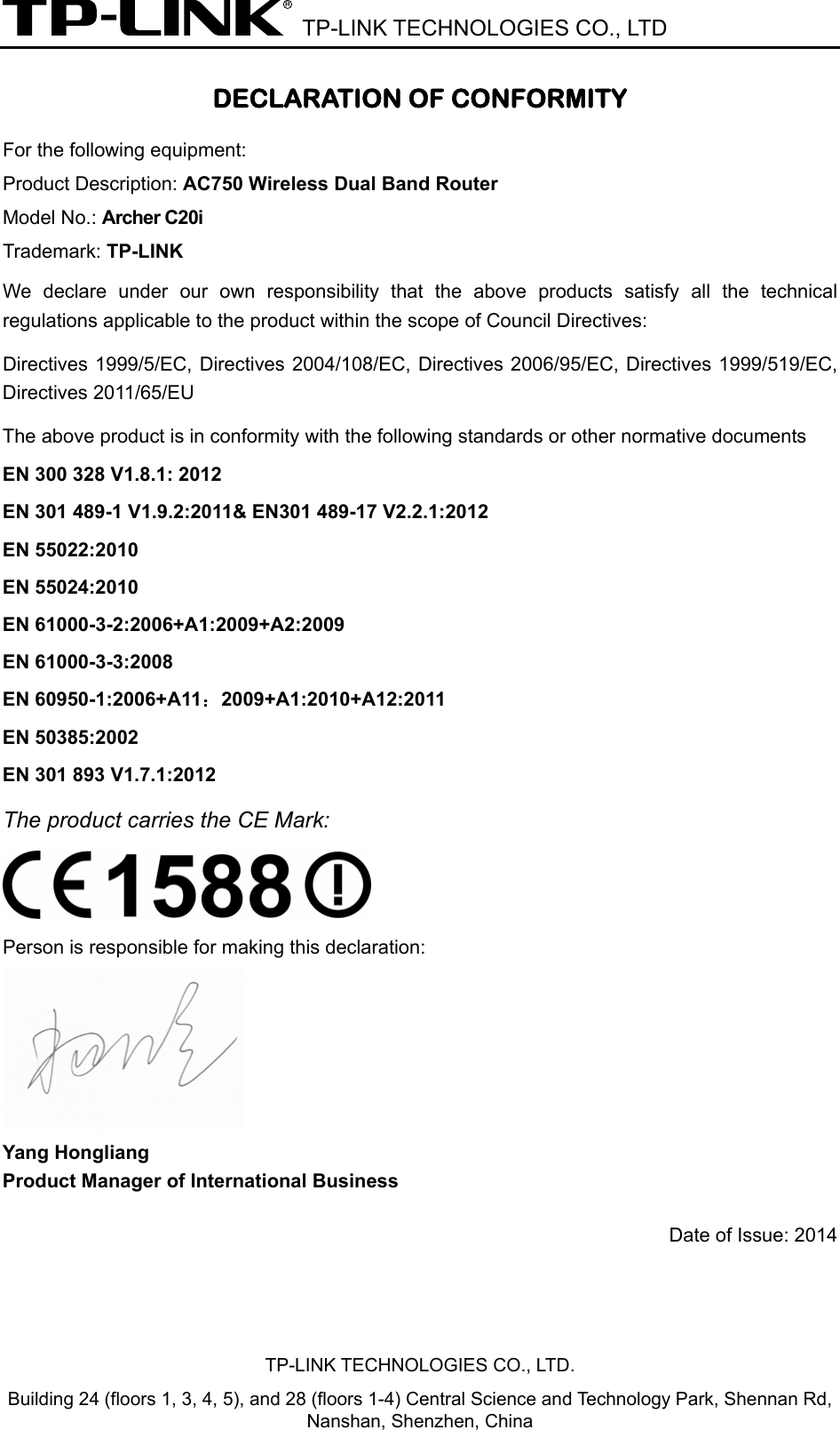  TP-LINK TECHNOLOGIES CO., LTD DECLARATION OF CONFORMITY For the following equipment: Product Description: AC750 Wireless Dual Band Router Model No.: Archer C20i Trademark: TP-LINK We declare under our own responsibility that the above products satisfy all the technical regulations applicable to the product within the scope of Council Directives:     Directives 1999/5/EC, Directives 2004/108/EC, Directives 2006/95/EC, Directives 1999/519/EC, Directives 2011/65/EU The above product is in conformity with the following standards or other normative documents EN 300 328 V1.8.1: 2012 EN 301 489-1 V1.9.2:2011&amp; EN301 489-17 V2.2.1:2012 EN 55022:2010 EN 55024:2010 EN 61000-3-2:2006+A1:2009+A2:2009 EN 61000-3-3:2008 EN 60950-1:2006+A11：2009+A1:2010+A12:2011 EN 50385:2002 EN 301 893 V1.7.1:2012 The product carries the CE Mark:   Person is responsible for making this declaration:  Yang Hongliang Product Manager of International Business   Date of Issue: 2014 TP-LINK TECHNOLOGIES CO., LTD. Building 24 (floors 1, 3, 4, 5), and 28 (floors 1-4) Central Science and Technology Park, Shennan Rd, Nanshan, Shenzhen, China 