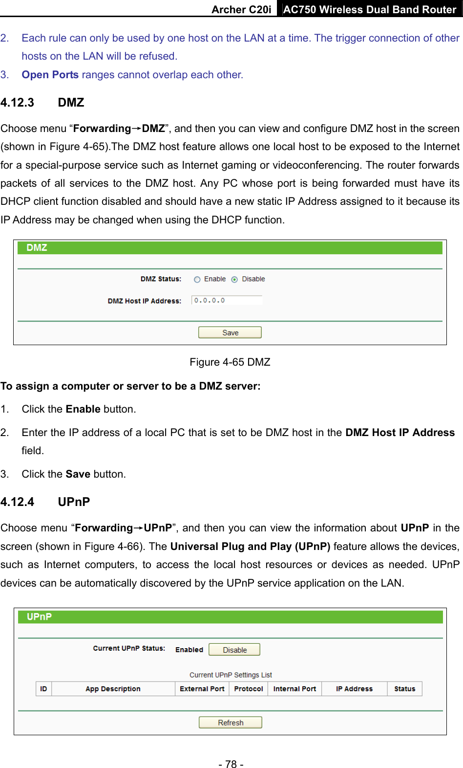 Archer C20i AC750 Wireless Dual Band Router - 78 - 2.  Each rule can only be used by one host on the LAN at a time. The trigger connection of other hosts on the LAN will be refused.   3.  Open Ports ranges cannot overlap each other.   4.12.3  DMZ Choose menu “Forwarding→DMZ”, and then you can view and configure DMZ host in the screen (shown in Figure 4-65).The DMZ host feature allows one local host to be exposed to the Internet for a special-purpose service such as Internet gaming or videoconferencing. The router forwards packets of all services to the DMZ host. Any PC whose port is being forwarded must have its DHCP client function disabled and should have a new static IP Address assigned to it because its IP Address may be changed when using the DHCP function.  Figure 4-65 DMZ To assign a computer or server to be a DMZ server:   1. Click the Enable button.   2.  Enter the IP address of a local PC that is set to be DMZ host in the DMZ Host IP Address field.  3. Click the Save button.   4.12.4  UPnP Choose menu “Forwarding→UPnP”, and then you can view the information about UPnP in the screen (shown in Figure 4-66). The Universal Plug and Play (UPnP) feature allows the devices, such as Internet computers, to access the local host resources or devices as needed. UPnP devices can be automatically discovered by the UPnP service application on the LAN.  