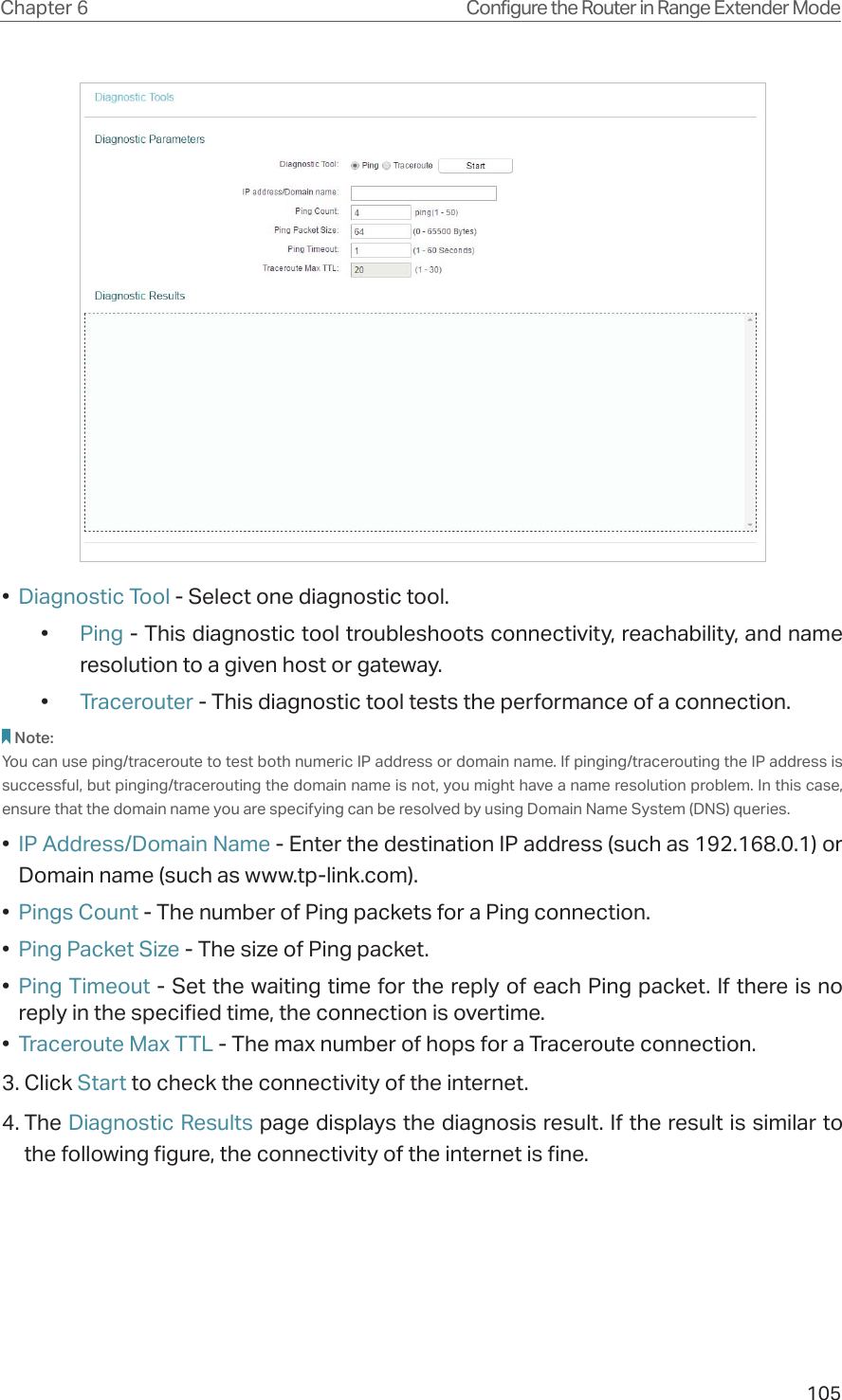 105Chapter 6 Configure the Router in Range Extender Mode •  Diagnostic Tool - Select one diagnostic tool.•  Ping - This diagnostic tool troubleshoots connectivity, reachability, and name resolution to a given host or gateway. •  Tracerouter - This diagnostic tool tests the performance of a connection.Note: You can use ping/traceroute to test both numeric IP address or domain name. If pinging/tracerouting the IP address is successful, but pinging/tracerouting the domain name is not, you might have a name resolution problem. In this case, ensure that the domain name you are specifying can be resolved by using Domain Name System (DNS) queries.•  IP Address/Domain Name - Enter the destination IP address (such as 192.168.0.1) or Domain name (such as www.tp-link.com).•  Pings Count - The number of Ping packets for a Ping connection. •  Ping Packet Size - The size of Ping packet.•  Ping Timeout - Set the waiting time for the reply of each Ping packet. If there is no reply in the specified time, the connection is overtime. •  Traceroute Max TTL - The max number of hops for a Traceroute connection.3. Click Start to check the connectivity of the internet.4. The Diagnostic Results page displays the diagnosis result. If the result is similar to the following figure, the connectivity of the internet is fine.