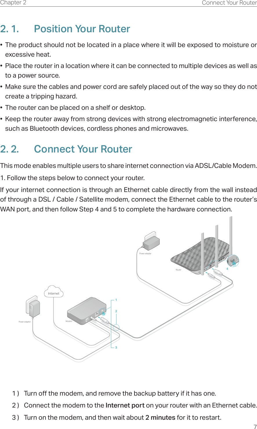 7Chapter 2 Connect Your Router2. 1.  Position Your Router•  The product should not be located in a place where it will be exposed to moisture or excessive heat.•  Place the router in a location where it can be connected to multiple devices as well as to a power source.•  Make sure the cables and power cord are safely placed out of the way so they do not create a tripping hazard.•  The router can be placed on a shelf or desktop.•  Keep the router away from strong devices with strong electromagnetic interference, such as Bluetooth devices, cordless phones and microwaves.2. 2.  Connect Your RouterThis mode enables multiple users to share internet connection via ADSL/Cable Modem.1. Follow the steps below to connect your router.If your internet connection is through an Ethernet cable directly from the wall instead of through a DSL / Cable / Satellite modem, connect the Ethernet cable to the router’s WAN port, and then follow Step 4 and 5 to complete the hardware connection.RouterModemPower adapterPower adapterInternet41231 )  Turn off the modem, and remove the backup battery if it has one.2 )  Connect the modem to the Internet port on your router with an Ethernet cable.3 )  Turn on the modem, and then wait about 2 minutes for it to restart.
