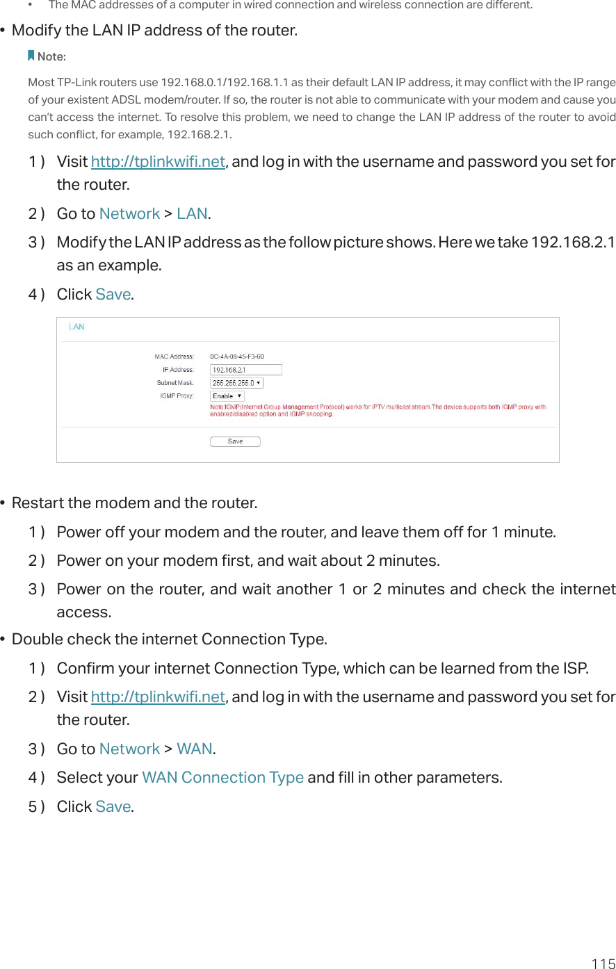 115•  The MAC addresses of a computer in wired connection and wireless connection are different.•  Modify the LAN IP address of the router.Note: Most TP-Link routers use 192.168.0.1/192.168.1.1 as their default LAN IP address, it may conflict with the IP range of your existent ADSL modem/router. If so, the router is not able to communicate with your modem and cause you can’t access the internet. To resolve this problem, we need to change the LAN IP address of the router to avoid such conflict, for example, 192.168.2.1. 1 )  Visit http://tplinkwifi.net, and log in with the username and password you set for the router.2 )  Go to Network &gt; LAN.3 )  Modify the LAN IP address as the follow picture shows. Here we take 192.168.2.1 as an example.4 )  Click Save.•  Restart the modem and the router.1 )  Power off your modem and the router, and leave them off for 1 minute.2 )  Power on your modem first, and wait about 2 minutes.3 )  Power on the router, and wait another 1 or 2 minutes and check the internet access.•  Double check the internet Connection Type.1 )  Confirm your internet Connection Type, which can be learned from the ISP.2 )  Visit http://tplinkwifi.net, and log in with the username and password you set for the router.3 )  Go to Network &gt; WAN.4 )  Select your WAN Connection Type and fill in other parameters.5 )  Click Save.