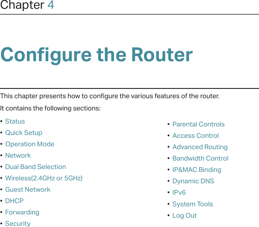 Chapter 4Configure the Router This chapter presents how to configure the various features of the router.  It contains the following sections:•  Status•  Quick Setup•  Operation Mode•  Network•  Dual Band Selection•  Wireless(2.4GHz or 5GHz)•  Guest Network•  DHCP•  Forwarding•  Security•  Parental Controls•  Access Control•  Advanced Routing•  Bandwidth Control•  IP&amp;MAC Binding•  Dynamic DNS•  IPv6•  System Tools•  Log Out