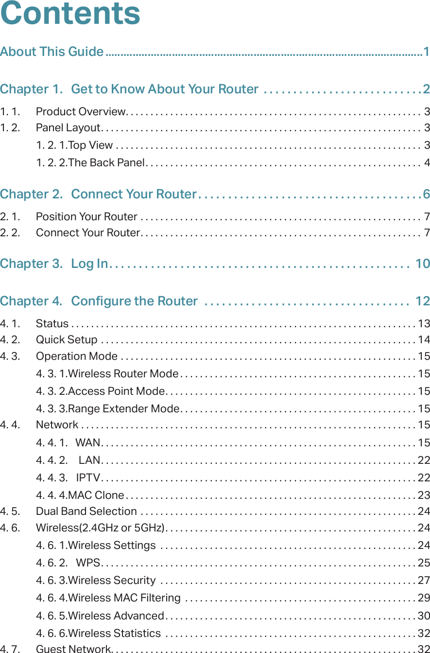 ContentsAbout This Guide .........................................................................................................1Chapter 1.  Get to Know About Your Router  . . . . . . . . . . . . . . . . . . . . . . . . . . .21. 1.  Product Overview. . . . . . . . . . . . . . . . . . . . . . . . . . . . . . . . . . . . . . . . . . . . . . . . . . . . . . . . . . . . 31. 2.  Panel Layout. . . . . . . . . . . . . . . . . . . . . . . . . . . . . . . . . . . . . . . . . . . . . . . . . . . . . . . . . . . . . . . . . 31. 2. 1. Top View  . . . . . . . . . . . . . . . . . . . . . . . . . . . . . . . . . . . . . . . . . . . . . . . . . . . . . . . . . . . . . . 31. 2. 2. The Back Panel. . . . . . . . . . . . . . . . . . . . . . . . . . . . . . . . . . . . . . . . . . . . . . . . . . . . . . . . 4Chapter 2.  Connect Your Router. . . . . . . . . . . . . . . . . . . . . . . . . . . . . . . . . . . . . .62. 1.  Position Your Router  . . . . . . . . . . . . . . . . . . . . . . . . . . . . . . . . . . . . . . . . . . . . . . . . . . . . . . . . .  72. 2.  Connect Your Router. . . . . . . . . . . . . . . . . . . . . . . . . . . . . . . . . . . . . . . . . . . . . . . . . . . . . . . . .  7Chapter 3.  Log In. . . . . . . . . . . . . . . . . . . . . . . . . . . . . . . . . . . . . . . . . . . . . . . . . . .  10Chapter 4.  Configure the Router   . . . . . . . . . . . . . . . . . . . . . . . . . . . . . . . . . . .  124. 1.  Status  . . . . . . . . . . . . . . . . . . . . . . . . . . . . . . . . . . . . . . . . . . . . . . . . . . . . . . . . . . . . . . . . . . . . . . 134. 2.  Quick Setup  . . . . . . . . . . . . . . . . . . . . . . . . . . . . . . . . . . . . . . . . . . . . . . . . . . . . . . . . . . . . . . . . 144. 3.  Operation Mode  . . . . . . . . . . . . . . . . . . . . . . . . . . . . . . . . . . . . . . . . . . . . . . . . . . . . . . . . . . . . 154. 3. 1. Wireless Router Mode . . . . . . . . . . . . . . . . . . . . . . . . . . . . . . . . . . . . . . . . . . . . . . . . 154. 3. 2. Access Point Mode. . . . . . . . . . . . . . . . . . . . . . . . . . . . . . . . . . . . . . . . . . . . . . . . . . . 154. 3. 3. Range Extender Mode. . . . . . . . . . . . . . . . . . . . . . . . . . . . . . . . . . . . . . . . . . . . . . . . 154. 4.  Network  . . . . . . . . . . . . . . . . . . . . . . . . . . . . . . . . . . . . . . . . . . . . . . . . . . . . . . . . . . . . . . . . . . . . 154. 4. 1.  WAN. . . . . . . . . . . . . . . . . . . . . . . . . . . . . . . . . . . . . . . . . . . . . . . . . . . . . . . . . . . . . . . . 154. 4. 2.  LAN. . . . . . . . . . . . . . . . . . . . . . . . . . . . . . . . . . . . . . . . . . . . . . . . . . . . . . . . . . . . . . . . 224. 4. 3.  IPTV. . . . . . . . . . . . . . . . . . . . . . . . . . . . . . . . . . . . . . . . . . . . . . . . . . . . . . . . . . . . . . . . 224. 4. 4. MAC Clone . . . . . . . . . . . . . . . . . . . . . . . . . . . . . . . . . . . . . . . . . . . . . . . . . . . . . . . . . . . 234. 5.  Dual Band Selection  . . . . . . . . . . . . . . . . . . . . . . . . . . . . . . . . . . . . . . . . . . . . . . . . . . . . . . . . 244. 6.  Wireless(2.4GHz or 5GHz). . . . . . . . . . . . . . . . . . . . . . . . . . . . . . . . . . . . . . . . . . . . . . . . . . . 244. 6. 1. Wireless Settings  . . . . . . . . . . . . . . . . . . . . . . . . . . . . . . . . . . . . . . . . . . . . . . . . . . . . 244. 6. 2.  WPS. . . . . . . . . . . . . . . . . . . . . . . . . . . . . . . . . . . . . . . . . . . . . . . . . . . . . . . . . . . . . . . . 254. 6. 3. Wireless Security  . . . . . . . . . . . . . . . . . . . . . . . . . . . . . . . . . . . . . . . . . . . . . . . . . . . . 274. 6. 4. Wireless MAC Filtering  . . . . . . . . . . . . . . . . . . . . . . . . . . . . . . . . . . . . . . . . . . . . . . . 294. 6. 5. Wireless Advanced. . . . . . . . . . . . . . . . . . . . . . . . . . . . . . . . . . . . . . . . . . . . . . . . . . . 304. 6. 6. Wireless Statistics  . . . . . . . . . . . . . . . . . . . . . . . . . . . . . . . . . . . . . . . . . . . . . . . . . . . 324. 7.  Guest Network. . . . . . . . . . . . . . . . . . . . . . . . . . . . . . . . . . . . . . . . . . . . . . . . . . . . . . . . . . . . . . 32