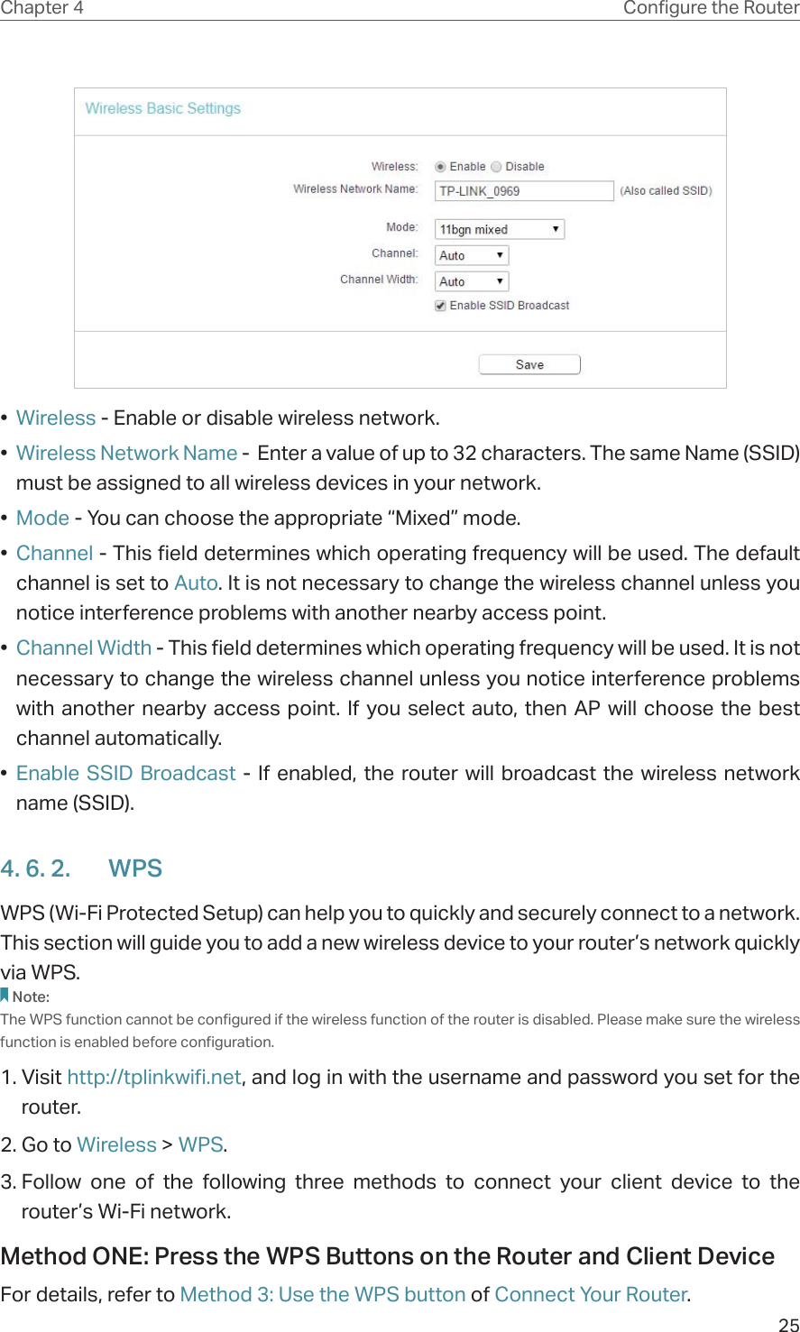 25Chapter 4 &amp;RQƮJXUHWKH5RXWHU•  Wireless - Enable or disable wireless network.•  Wireless Network Name -  Enter a value of up to 32 characters. The same Name (SSID) must be assigned to all wireless devices in your network.•  Mode - You can choose the appropriate “Mixed” mode.•  Channel - This field determines which operating frequency will be used. The default channel is set to Auto. It is not necessary to change the wireless channel unless you notice interference problems with another nearby access point.•  Channel Width - This field determines which operating frequency will be used. It is not necessary to change the wireless channel unless you notice interference problems with another nearby access point. If you select auto, then AP will choose the best channel automatically.•  Enable SSID Broadcast - If enabled, the router will broadcast the wireless network name (SSID).4. 6. 2.  WPSWPS (Wi-Fi Protected Setup) can help you to quickly and securely connect to a network. This section will guide you to add a new wireless device to your router’s network quickly via WPS.Note:The WPS function cannot be configured if the wireless function of the router is disabled. Please make sure the wireless function is enabled before configuration.1. Visit http://tplinkwifi.net, and log in with the username and password you set for the router.2. Go to Wireless &gt; WPS. 3. Follow one of the following three methods to connect your client device to the router’s Wi-Fi network.Method ONE: Press the WPS Buttons on the Router and Client DeviceFor details, refer to Method 3: Use the WPS button of Connect Your Router.