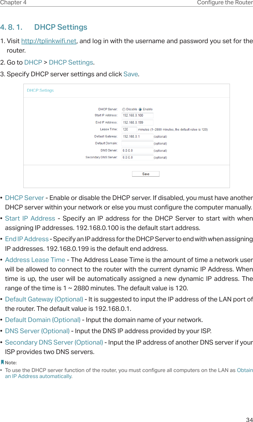 34Chapter 4 &amp;RQƮJXUHWKH5RXWHU4. 8. 1.  DHCP Settings1. Visit http://tplinkwifi.net, and log in with the username and password you set for the router.2. Go to DHCP &gt; DHCP Settings. 3. Specify DHCP server settings and click Save.•  DHCP Server - Enable or disable the DHCP server. If disabled, you must have another DHCP server within your network or else you must configure the computer manually.•  Start IP Address - Specify an IP address for the DHCP Server to start with when assigning IP addresses. 192.168.0.100 is the default start address.•  End IP Address - Specify an IP address for the DHCP Server to end with when assigning IP addresses. 192.168.0.199 is the default end address.•  Address Lease Time - The Address Lease Time is the amount of time a network user will be allowed to connect to the router with the current dynamic IP Address. When time is up, the user will be automatically assigned a new dynamic IP address. The range of the time is 1 ~ 2880 minutes. The default value is 120.•  Default Gateway (Optional) - It is suggested to input the IP address of the LAN port of the router. The default value is 192.168.0.1.•  Default Domain (Optional) - Input the domain name of your network.•  DNS Server (Optional) - Input the DNS IP address provided by your ISP.•  Secondary DNS Server (Optional) - Input the IP address of another DNS server if your ISP provides two DNS servers. Note:•  To use the DHCP server function of the router, you must configure all computers on the LAN as Obtain an IP Address automatically.