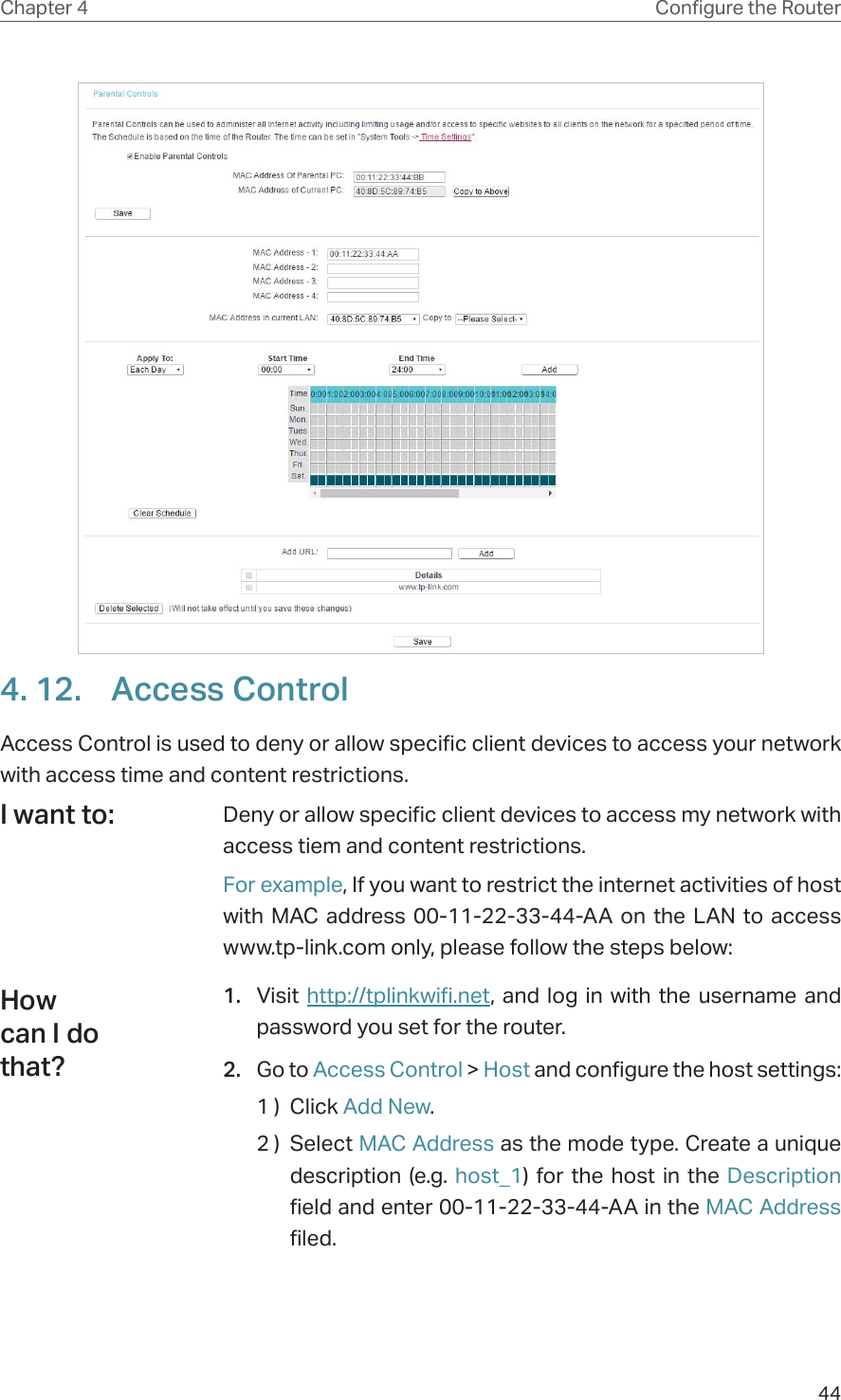 44Chapter 4 &amp;RQƮJXUHWKH5RXWHU4. 12.  Access ControlAccess Control is used to deny or allow specific client devices to access your network with access time and content restrictions.Deny or allow specific client devices to access my network with access tiem and content restrictions.For example, If you want to restrict the internet activities of host with MAC address 00-11-22-33-44-AA on the LAN to access www.tp-link.com only, please follow the steps below:1.  Visit  http://tplinkwifi.net, and log in with the username and password you set for the router.2.  Go to Access Control &gt; Host and configure the host settings:1 )  Click Add New.2 )  Select MAC Address as the mode type. Create a unique description (e.g. host_1) for the host in the Description field and enter 00-11-22-33-44-AA in the MAC Address filed.I want to:How can I do that?