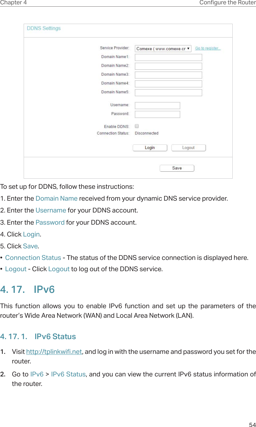 54Chapter 4 &amp;RQƮJXUHWKH5RXWHUTo set up for DDNS, follow these instructions:1. Enter the Domain Name received from your dynamic DNS service provider.  2. Enter the Username for your DDNS account. 3. Enter the Password for your DDNS account. 4. Click Login.5. Click Save.•  Connection Status - The status of the DDNS service connection is displayed here.•  Logout - Click Logout to log out of the DDNS service. 4. 17.  IPv6This function allows you to enable IPv6 function and set up the parameters of the router’s Wide Area Network (WAN) and Local Area Network (LAN).4. 17. 1.  IPv6 Status1.  Visit http://tplinkwifi.net, and log in with the username and password you set for the router.2.  Go to IPv6 &gt; IPv6 Status, and you can view the current IPv6 status information of the router.
