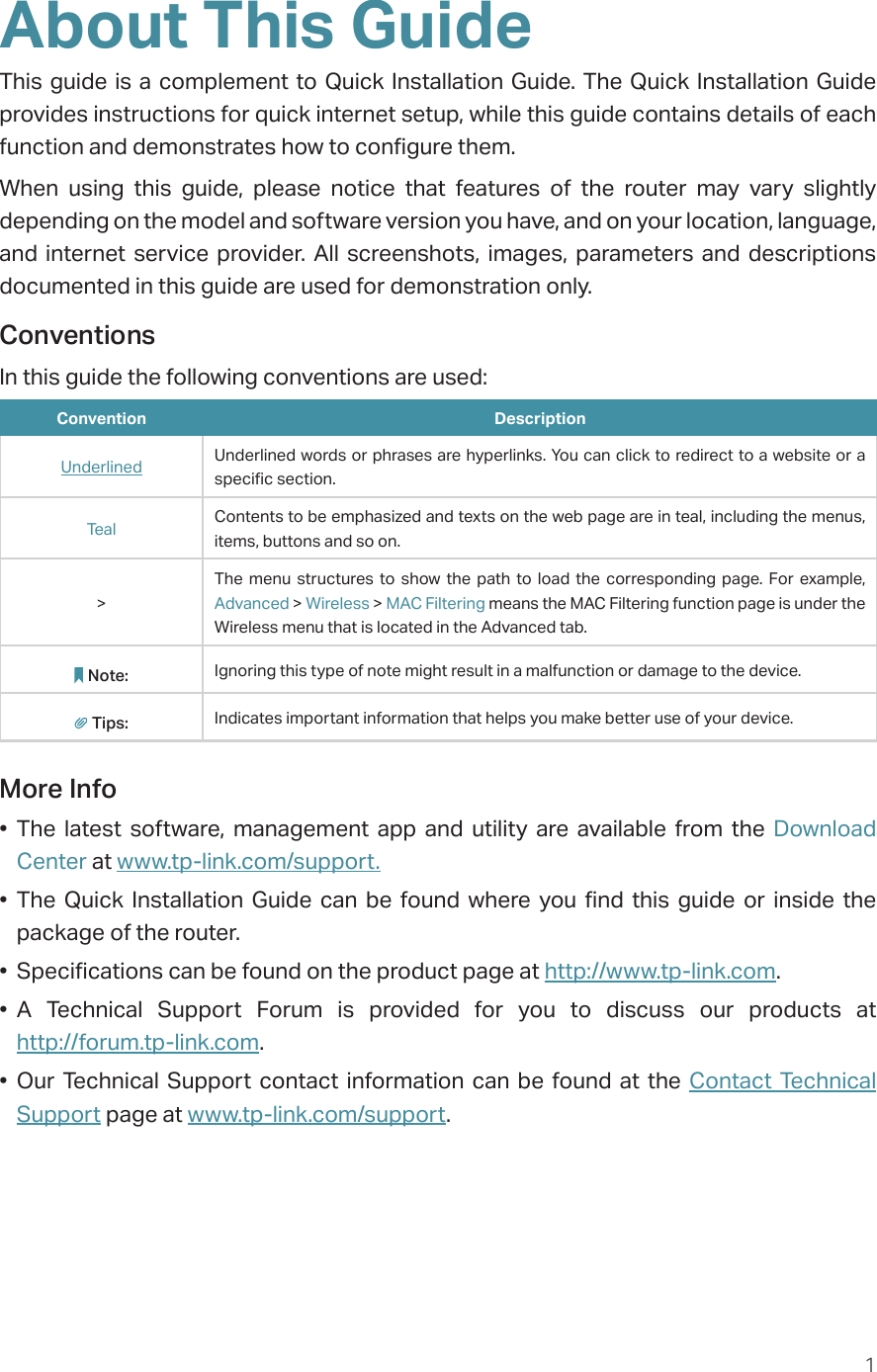 1About This GuideThis guide is a complement to Quick Installation Guide. The Quick Installation Guide provides instructions for quick internet setup, while this guide contains details of each function and demonstrates how to configure them. When using this guide, please notice that features of the router may vary slightly depending on the model and software version you have, and on your location, language, and internet service provider. All screenshots, images, parameters and descriptions documented in this guide are used for demonstration only.ConventionsIn this guide the following conventions are used:Convention DescriptionUnderlined Underlined words or phrases are hyperlinks. You can click to redirect to a website or a specific section.Teal Contents to be emphasized and texts on the web page are in teal, including the menus, items, buttons and so on.&gt;The menu structures to show the path to load the corresponding page. For example, Advanced &gt; Wireless &gt; MAC Filtering means the MAC Filtering function page is under the Wireless menu that is located in the Advanced tab.Note: Ignoring this type of note might result in a malfunction or damage to the device.Tips: Indicates important information that helps you make better use of your device.More Info• The latest software, management app and utility are available from the Download Center at www.tp-link.com/support.• The Quick Installation Guide can be found where you find this guide or inside the package of the router.•  Specifications can be found on the product page at http://www.tp-link.com.• A Technical Support Forum is provided for you to discuss our products at  http://forum.tp-link.com.• Our Technical Support contact information can be found at the Contact Technical Support page at www.tp-link.com/support.
