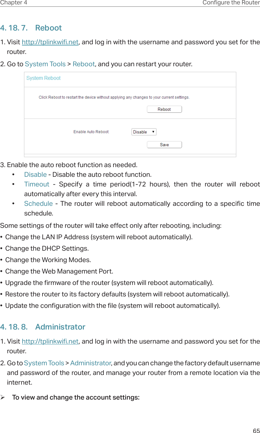 65Chapter 4 &amp;RQƮJXUHWKH5RXWHU4. 18. 7.  Reboot1. Visit http://tplinkwifi.net, and log in with the username and password you set for the router.2. Go to System Tools &gt; Reboot, and you can restart your router.3. Enable the auto reboot function as needed. •  Disable - Disable the auto reboot function.•  Timeout  - Specify a time period(1-72 hours), then the router will reboot automatically after every this interval.•  Schedule - The router will reboot automatically according to a specific time schedule.Some settings of the router will take effect only after rebooting, including:•  Change the LAN IP Address (system will reboot automatically).•  Change the DHCP Settings.•  Change the Working Modes.•  Change the Web Management Port.•  Upgrade the firmware of the router (system will reboot automatically).•  Restore the router to its factory defaults (system will reboot automatically).•  Update the configuration with the file (system will reboot automatically).4. 18. 8.  Administrator1. Visit http://tplinkwifi.net, and log in with the username and password you set for the router.2. Go to System Tools &gt; Administrator, and you can change the factory default username and password of the router, and manage your router from a remote location via the internet. ¾To view and change the account settings: