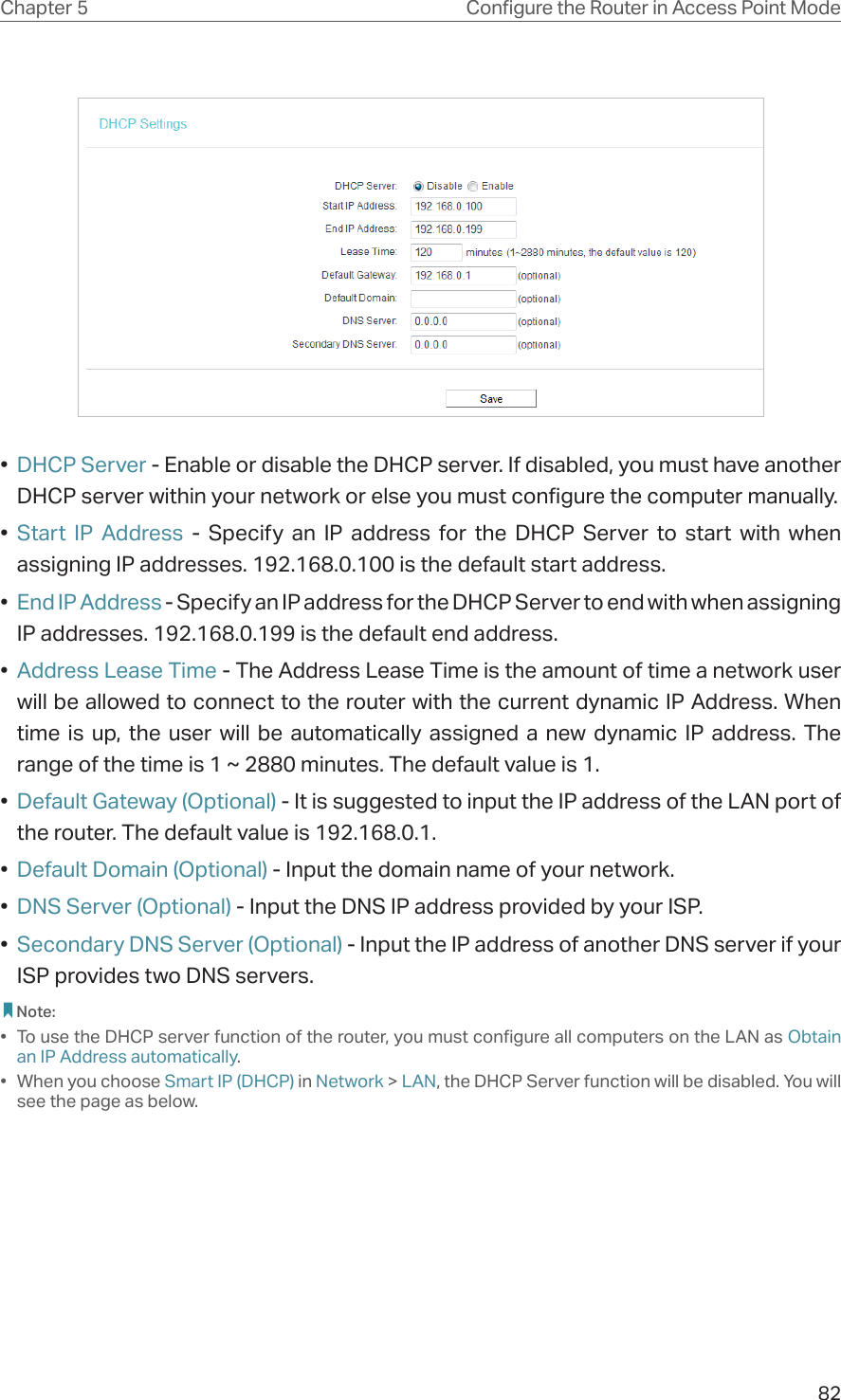 82Chapter 5 &amp;RQƮJXUHWKH5RXWHULQ$FFHVV3RLQW0RGH•  DHCP Server - Enable or disable the DHCP server. If disabled, you must have another DHCP server within your network or else you must configure the computer manually.•  Start IP Address - Specify an IP address for the DHCP Server to start with when assigning IP addresses. 192.168.0.100 is the default start address.•  End IP Address - Specify an IP address for the DHCP Server to end with when assigning IP addresses. 192.168.0.199 is the default end address.•  Address Lease Time - The Address Lease Time is the amount of time a network user will be allowed to connect to the router with the current dynamic IP Address. When time is up, the user will be automatically assigned a new dynamic IP address. The range of the time is 1 ~ 2880 minutes. The default value is 1.•  Default Gateway (Optional) - It is suggested to input the IP address of the LAN port of the router. The default value is 192.168.0.1.•  Default Domain (Optional) - Input the domain name of your network.•  DNS Server (Optional) - Input the DNS IP address provided by your ISP.•  Secondary DNS Server (Optional) - Input the IP address of another DNS server if your ISP provides two DNS servers. Note:•  To use the DHCP server function of the router, you must configure all computers on the LAN as Obtain an IP Address automatically.• When you choose Smart IP (DHCP) in Network &gt; LAN, the DHCP Server function will be disabled. You will see the page as below.