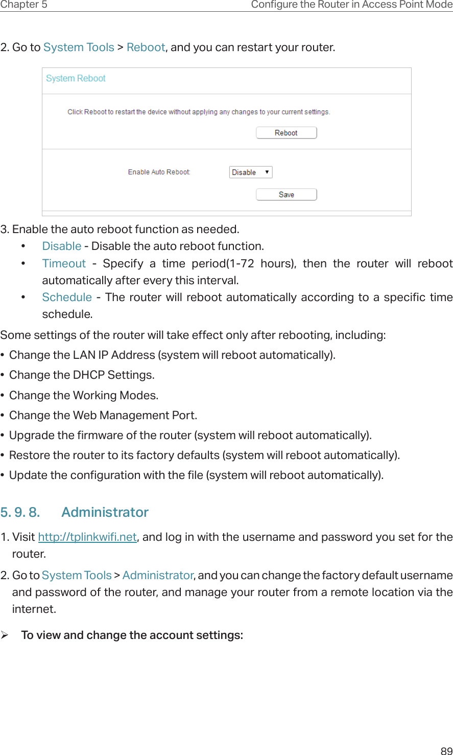 89Chapter 5 &amp;RQƮJXUHWKH5RXWHULQ$FFHVV3RLQW0RGH2. Go to System Tools &gt; Reboot, and you can restart your router.3. Enable the auto reboot function as needed. •  Disable - Disable the auto reboot function.•  Timeout  - Specify a time period(1-72 hours), then the router will reboot automatically after every this interval.•  Schedule - The router will reboot automatically according to a specific time schedule.Some settings of the router will take effect only after rebooting, including:•  Change the LAN IP Address (system will reboot automatically).•  Change the DHCP Settings.•  Change the Working Modes.•  Change the Web Management Port.•  Upgrade the firmware of the router (system will reboot automatically).•  Restore the router to its factory defaults (system will reboot automatically).•  Update the configuration with the file (system will reboot automatically).5. 9. 8.  Administrator1. Visit http://tplinkwifi.net, and log in with the username and password you set for the router.2. Go to System Tools &gt; Administrator, and you can change the factory default username and password of the router, and manage your router from a remote location via the internet. ¾To view and change the account settings: