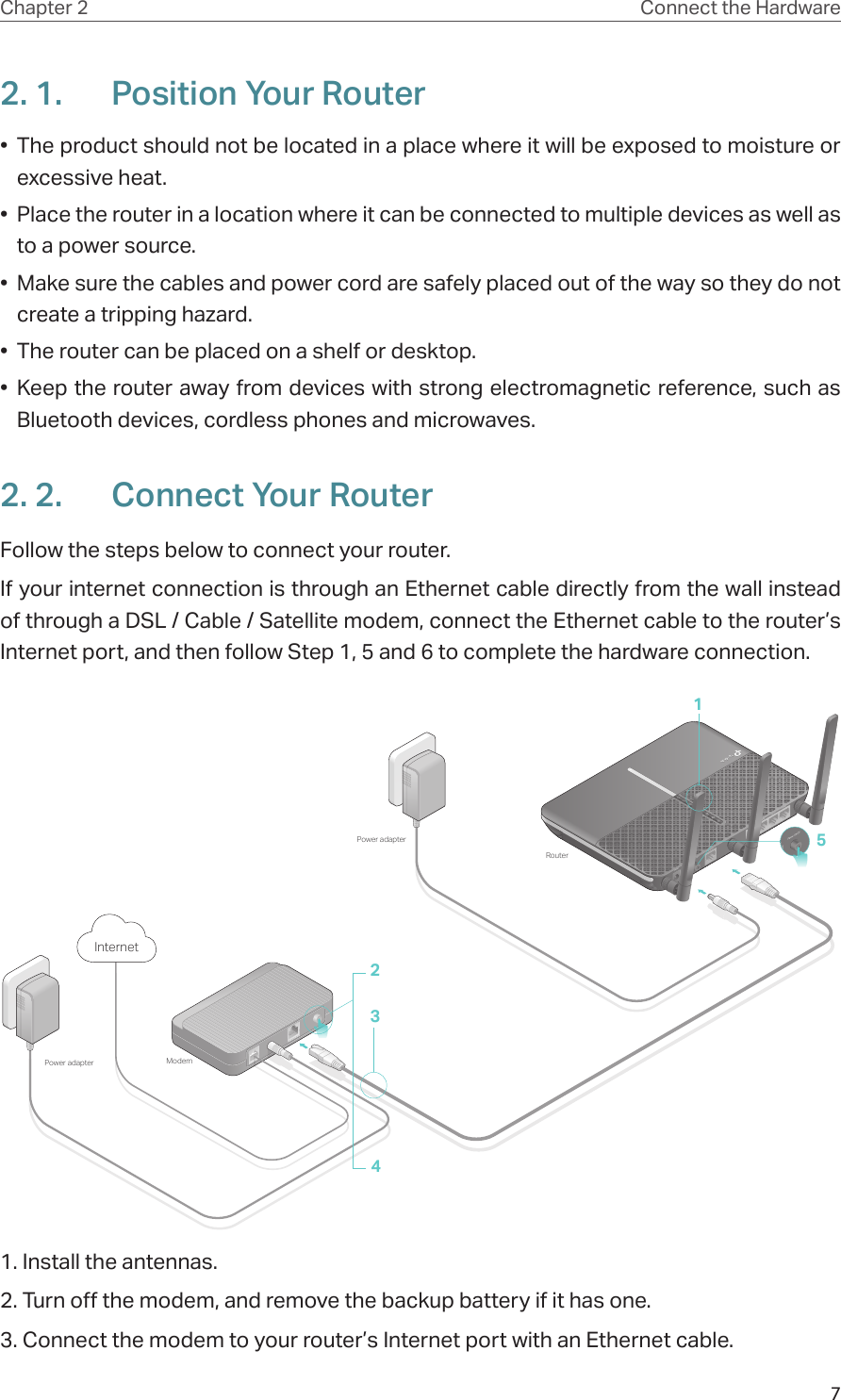 7Chapter 2 Connect the Hardware2. 1.  Position Your Router•  The product should not be located in a place where it will be exposed to moisture or excessive heat.•  Place the router in a location where it can be connected to multiple devices as well as to a power source.•  Make sure the cables and power cord are safely placed out of the way so they do not create a tripping hazard.•  The router can be placed on a shelf or desktop.•  Keep the router away from devices with strong electromagnetic reference, such as Bluetooth devices, cordless phones and microwaves.2. 2.  Connect Your RouterFollow the steps below to connect your router.If your internet connection is through an Ethernet cable directly from the wall instead of through a DSL / Cable / Satellite modem, connect the Ethernet cable to the router’s Internet port, and then follow Step 1, 5 and 6 to complete the hardware connection.5ModemPower adapterPower adapterRouter2134Internet1. Install the antennas.2. Turn off the modem, and remove the backup battery if it has one.3. Connect the modem to your router’s Internet port with an Ethernet cable.