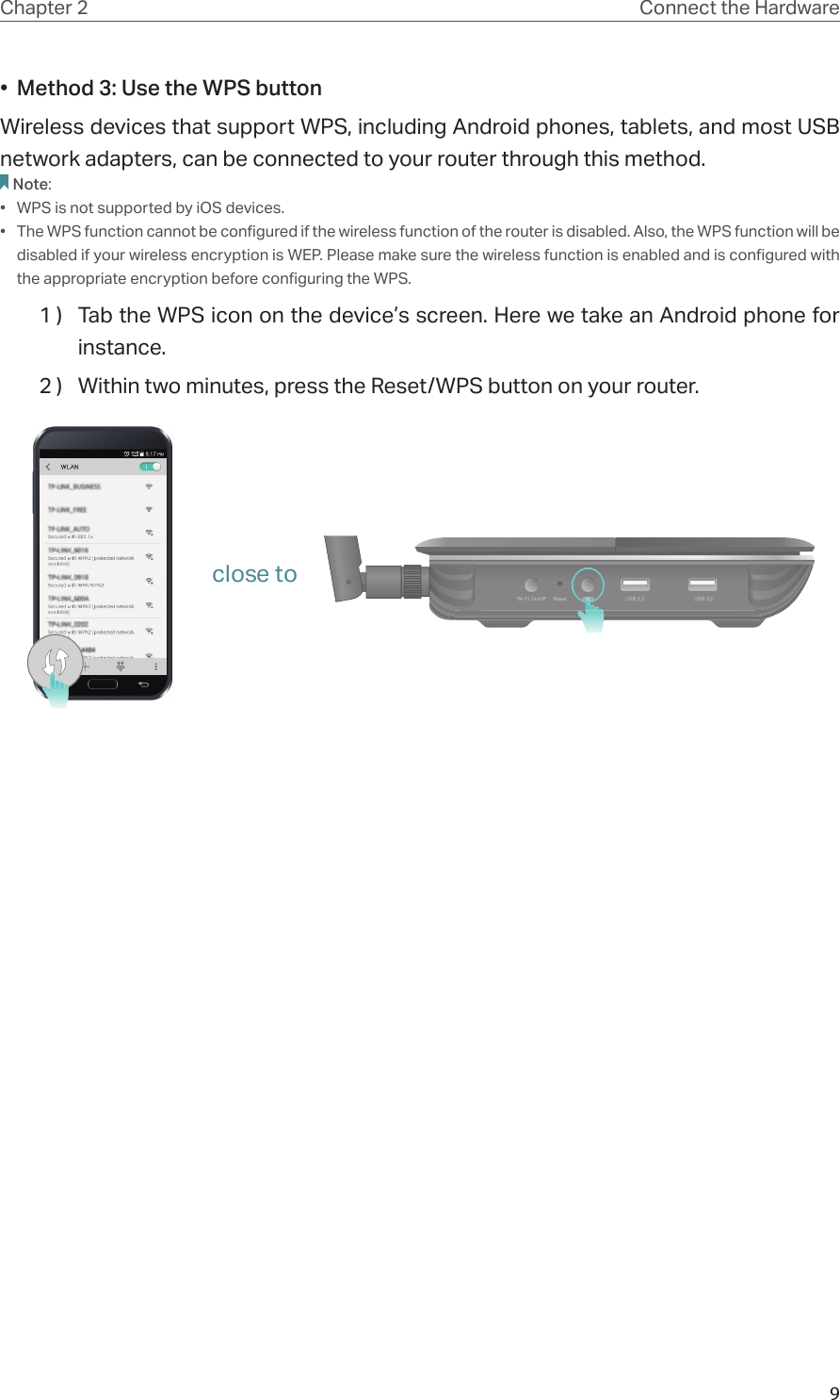 9Chapter 2 Connect the Hardware•  Method 3: Use the WPS buttonWireless devices that support WPS, including Android phones, tablets, and most USB network adapters, can be connected to your router through this method.Note:•  WPS is not supported by iOS devices.•  The WPS function cannot be configured if the wireless function of the router is disabled. Also, the WPS function will be disabled if your wireless encryption is WEP. Please make sure the wireless function is enabled and is configured with the appropriate encryption before configuring the WPS.1 )  Tab the WPS icon on the device’s screen. Here we take an Android phone for instance.2 )  Within two minutes, press the Reset/WPS button on your router. close to