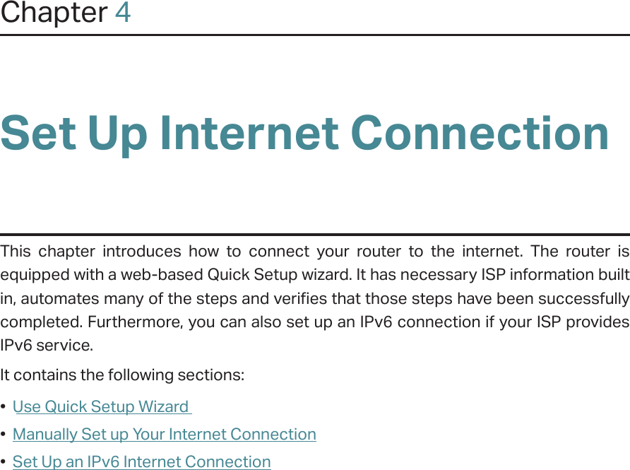 Chapter 4Set Up Internet ConnectionThis chapter introduces how to connect your router to the internet. The router is equipped with a web-based Quick Setup wizard. It has necessary ISP information built in, automates many of the steps and verifies that those steps have been successfully completed. Furthermore, you can also set up an IPv6 connection if your ISP provides IPv6 service. It contains the following sections:•  Use Quick Setup Wizard•  Manually Set up Your Internet Connection•  Set Up an IPv6 Internet Connection