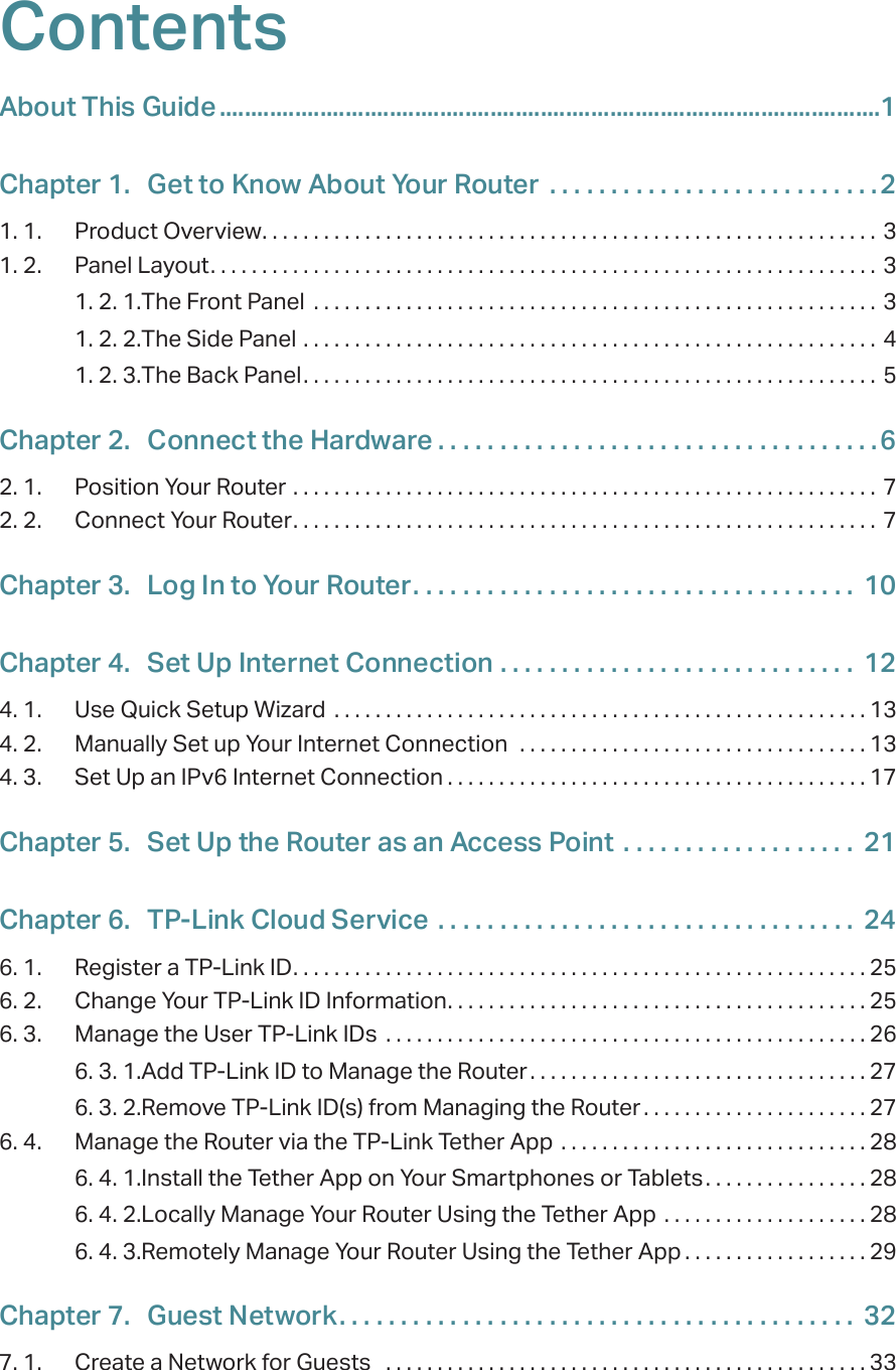 ContentsAbout This Guide .........................................................................................................1Chapter 1.  Get to Know About Your Router  . . . . . . . . . . . . . . . . . . . . . . . . . . .21. 1.  Product Overview. . . . . . . . . . . . . . . . . . . . . . . . . . . . . . . . . . . . . . . . . . . . . . . . . . . . . . . . . . . . 31. 2.  Panel Layout. . . . . . . . . . . . . . . . . . . . . . . . . . . . . . . . . . . . . . . . . . . . . . . . . . . . . . . . . . . . . . . . . 31. 2. 1. The Front Panel  . . . . . . . . . . . . . . . . . . . . . . . . . . . . . . . . . . . . . . . . . . . . . . . . . . . . . . . 31. 2. 2. The Side Panel  . . . . . . . . . . . . . . . . . . . . . . . . . . . . . . . . . . . . . . . . . . . . . . . . . . . . . . . . 41. 2. 3. The Back Panel. . . . . . . . . . . . . . . . . . . . . . . . . . . . . . . . . . . . . . . . . . . . . . . . . . . . . . . . 5Chapter 2.  Connect the Hardware . . . . . . . . . . . . . . . . . . . . . . . . . . . . . . . . . . . .62. 1.  Position Your Router  . . . . . . . . . . . . . . . . . . . . . . . . . . . . . . . . . . . . . . . . . . . . . . . . . . . . . . . . . 72. 2.  Connect Your Router. . . . . . . . . . . . . . . . . . . . . . . . . . . . . . . . . . . . . . . . . . . . . . . . . . . . . . . . . 7Chapter 3.  Log In to Your Router. . . . . . . . . . . . . . . . . . . . . . . . . . . . . . . . . . . .  10Chapter 4.  Set Up Internet Connection  . . . . . . . . . . . . . . . . . . . . . . . . . . . . .  124. 1.  Use Quick Setup Wizard  . . . . . . . . . . . . . . . . . . . . . . . . . . . . . . . . . . . . . . . . . . . . . . . . . . . . 134. 2.  Manually Set up Your Internet Connection   . . . . . . . . . . . . . . . . . . . . . . . . . . . . . . . . . . 134. 3.  Set Up an IPv6 Internet Connection . . . . . . . . . . . . . . . . . . . . . . . . . . . . . . . . . . . . . . . . . 17Chapter 5.  Set Up the Router as an Access Point  . . . . . . . . . . . . . . . . . . .  21Chapter 6.  TP-Link Cloud Service  . . . . . . . . . . . . . . . . . . . . . . . . . . . . . . . . . .  246. 1.  Register a TP-Link ID. . . . . . . . . . . . . . . . . . . . . . . . . . . . . . . . . . . . . . . . . . . . . . . . . . . . . . . . 256. 2.  Change Your TP-Link ID Information. . . . . . . . . . . . . . . . . . . . . . . . . . . . . . . . . . . . . . . . . 256. 3.  Manage the User TP-Link IDs  . . . . . . . . . . . . . . . . . . . . . . . . . . . . . . . . . . . . . . . . . . . . . . . 266. 3. 1. Add TP-Link ID to Manage the Router . . . . . . . . . . . . . . . . . . . . . . . . . . . . . . . . . 276. 3. 2. Remove TP-Link ID(s) from Managing the Router . . . . . . . . . . . . . . . . . . . . . . 276. 4.  Manage the Router via the TP-Link Tether App  . . . . . . . . . . . . . . . . . . . . . . . . . . . . . . 286. 4. 1. Install the Tether App on Your Smartphones or Tablets . . . . . . . . . . . . . . . . 286. 4. 2. Locally Manage Your Router Using the Tether App  . . . . . . . . . . . . . . . . . . . . 286. 4. 3. Remotely Manage Your Router Using the Tether App . . . . . . . . . . . . . . . . . . 29Chapter 7.  Guest Network. . . . . . . . . . . . . . . . . . . . . . . . . . . . . . . . . . . . . . . . . .  327. 1.  Create a Network for Guests   . . . . . . . . . . . . . . . . . . . . . . . . . . . . . . . . . . . . . . . . . . . . . . . 33